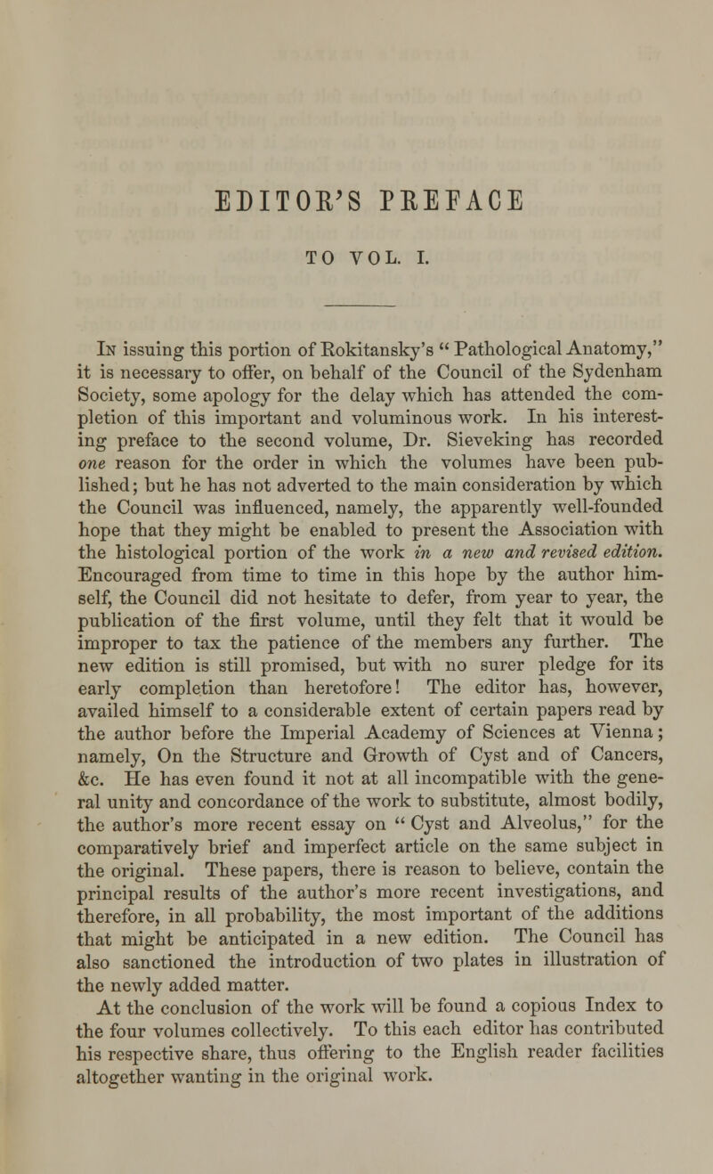 EDITOR'S PBEFACE TO VOL. I. In issuing this portion of Rokitansky's  Pathological Anatomy, it is necessary to offer, on behalf of the Council of the Sydenham Society, some apology for the delay which has attended the com- pletion of this important and voluminous work. In his interest- ing preface to the second volume, Dr. Sieveking has recorded one reason for the order in which the volumes have been pub- lished ; but he has not adverted to the main consideration by which the Council was influenced, namely, the apparently well-founded hope that they might be enabled to present the Association with the histological portion of the work in a new and revised edition. Encouraged from time to time in this hope by the author him- self, the Council did not hesitate to defer, from year to year, the publication of the first volume, until they felt that it would be improper to tax the patience of the members any further. The new edition is still promised, but with no surer pledge for its early completion than heretofore! The editor has, however, availed himself to a considerable extent of certain papers read by the author before the Imperial Academy of Sciences at Vienna; namely, On the Structure and Growth of Cyst and of Cancers, &c. He has even found it not at all incompatible with the gene- ral unity and concordance of the work to substitute, almost bodily, the author's more recent essay on  Cyst and Alveolus, for the comparatively brief and imperfect article on the same subject in the original. These papers, there is reason to believe, contain the principal results of the author's more recent investigations, and therefore, in all probability, the most important of the additions that might be anticipated in a new edition. The Council has also sanctioned the introduction of two plates in illustration of the newly added matter. At the conclusion of the work will be found a copious Index to the four volumes collectively. To this each editor has contributed his respective share, thus offering to the English reader facilities altogether wanting in the original work.