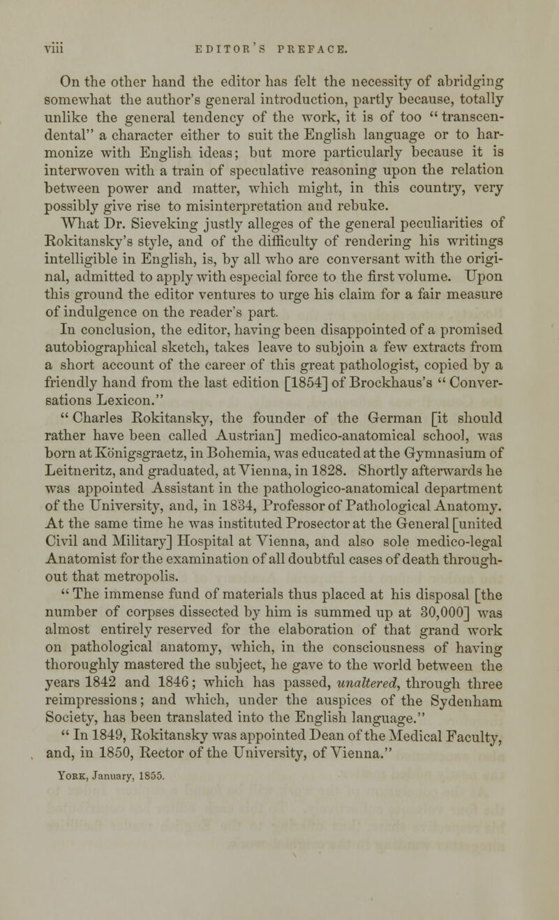 Vlll EDITOR S PREFACE. On the other hand the editor has felt the necessity of abridging somewhat the author's general introduction, partly because, totally unlike the general tendency of the work, it is of too  transcen- dental a character either to suit the English language or to har- monize with English ideas; but more particularly because it is interwoven with a train of speculative reasoning upon the relation between power and matter, which might, in this country, very possibly give rise to misinterpretation and rebuke. What Dr. Sieveking justly alleges of the general peculiarities of Rokitansky's style, and of the difficulty of rendering his writings intelligible in English, is, by all who are conversant with the origi- nal, admitted to apply with especial force to the first volume. Upon this ground the editor ventures to urge his claim for a fair measure of indulgence on the reader's part. In conclusion, the editor, having been disappointed of a promised autobiographical sketch, takes leave to subjoin a few extracts from a short account of the career of this great pathologist, copied by a friendly hand from the last edition [1854] of Brockhaus's  Conver- sations Lexicon.  Charles Rokitansky, the founder of the German [it should rather have been called Austrian] medico-anatomical school, was born at Konigsgraetz, in Bohemia, was educated at the Gymnasium of Leitneritz, and graduated, at Vienna, in 1828. Shortly afterwards he was appointed Assistant in the pathologico-anatomical department of the University, and, in 1834, Professor of Pathological Anatomy. At the same time he was instituted Prosector at the General [united Civil and Military] Hospital at Vienna, and also sole medico-legal Anatomist for the examination of all doubtful cases of death through- out that metropolis.  The immense fund of materials thus placed at his disposal [the number of corpses dissected by him is summed up at 30,000] was almost entirely reserved for the elaboration of that grand work on pathological anatomy, which, in the consciousness of having thoroughly mastered the subject, he gave to the world between the years 1842 and 1846; which has passed, unaltered, through three reimpressions; and which, under the auspices of the Sydenham Society, has been translated into the English language.  In 1849, Rokitansky was appointed Dean of the Medical Faculty, and, in 1850, Rector of the University, of Vienna. York, January, 1855.