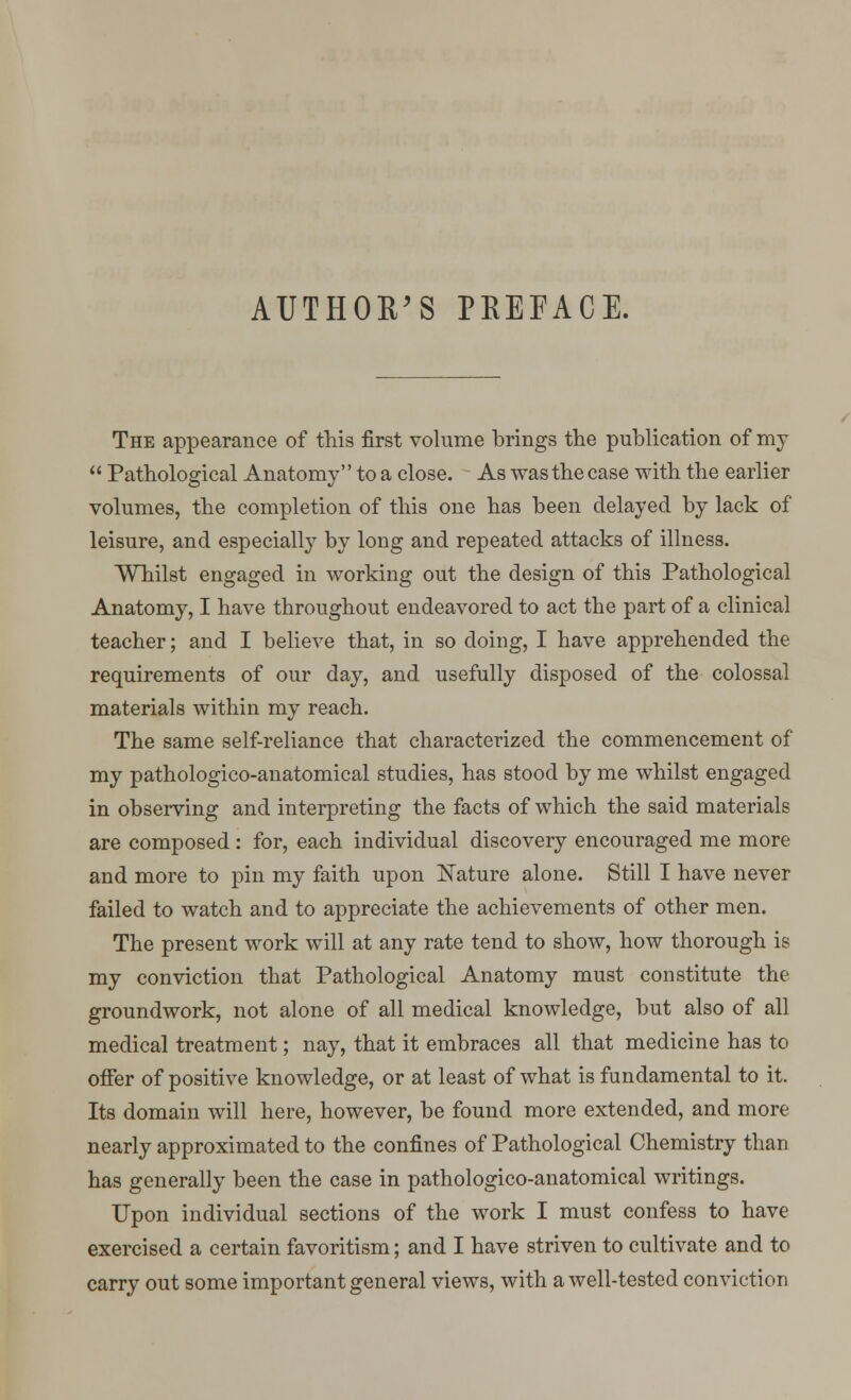 AUTHOR'S PEEFACE. The appearance of this first volume brings the publication of my  Pathological Anatomy to a close. As was the case with the earlier volumes, the completion of this one has been delayed by lack of leisure, and especially by long and repeated attacks of illness. Whilst engaged in working out the design of this Pathological Anatomy, I have throughout endeavored to act the part of a clinical teacher; and I believe that, in so doing, I have apprehended the requirements of our day, and usefully disposed of the colossal materials within my reach. The same self-reliance that characterized the commencement of my pathologico-anatomical studies, has stood by me whilst engaged in observing and interpreting the facts of which the said materials are composed: for, each individual discovery encouraged me more and more to pin my faith upon Nature alone. Still I have never failed to watch and to appreciate the achievements of other men. The present work will at any rate tend to show, how thorough is my conviction that Pathological Anatomy must constitute the groundwork, not alone of all medical knowledge, but also of all medical treatment; nay, that it embraces all that medicine has to offer of positive knowledge, or at least of what is fundamental to it. Its domain will here, however, be found more extended, and more nearly approximated to the confines of Pathological Chemistry than has generally been the case in pathologico-anatomical writings. Upon individual sections of the work I must confess to have exercised a certain favoritism; and I have striven to cultivate and to carry out some important general views, with a well-tested conviction