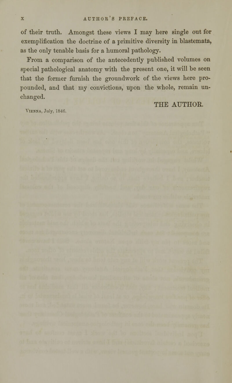 of their truth. Amongst these views I may here single out for exemplification the doctrine of a primitive diversity in blastemata, as the only tenable basis for a humoral pathology. From a comparison of the antecedently published volumes on special pathological anatomy with the present one, it will be seen that the former furnish the groundwork of the views here pro- pounded, and that my convictions, upon the whole, remain un- changed. THE AUTHOR. Vienna, July, 1846.