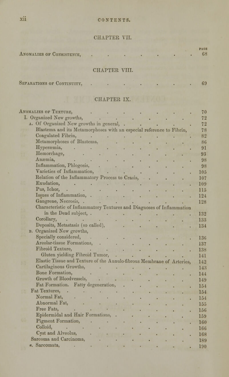 CHAPTER VII. Anomalies of Consistence, PAGE 68 CHAPTER VIII. Separations of Continuity. 69 CHAPTER IX. Anomalies of Texture, ....... 70 I. Organized New growths, ...... 72 A. Of Organized New growths in general, ..... 72 Blastema and its Metamorphoses with an especial reference to Fibrin, 78 Coagulated Fibrin, ....... 82 Metamorphoses of Blastema, ..... 86 Hyperemia, ........ 91 Hemorrhage, ....... 93 Anasmia, ........ 98 Inflammation, Phlogosis, ...... 98 Varieties of Inflammation, ...... 105 Relation of the Inflammatory Process to Crasis, . 107 Exudation, ........ 109 Pus, Ichor, ........ 115 Issues of Inflammation, ....... 12-1 Gangrene, Necrosis, ....... 128 Characteristic of Inflammatory Textures and Diagnoses of Inflammation in the Dead subject, ....... 132 Corollary, ........ 133 Deposits, Metastasis (so called), ..... 134 B. Organized New growths, Specially considered, ....... 136 Areolar-tissue Formations, ...... 137 Fibroid Texture, ....... 138 Gluten yielding Fibroid Tumor, ..... 141 Elastic Tissue and Texture of the Aunulo-fibrous Membrane of Arteries, 142 Cartilaginous Growths, ...... 143 Bone Formation, ....... 144 Growth of Bloodvessels, ...... 149 Fat Formation. Fatty degeneration, .... 154 Fat Textures, ••-..... 154 Normal Fat, ••••.... 154 Abnormal Fat, ••••... 155 Free Fats, ••■•.... 156 Epidermidal and Hair Formations, ..... 159 Pigment Formation, •••.... 160 Colloid, ........ 166 Cyst and Alveolus, ••••... 168 Sarcoma and Carcinoma, ...... 189 *. Sarcomata, ........ 190