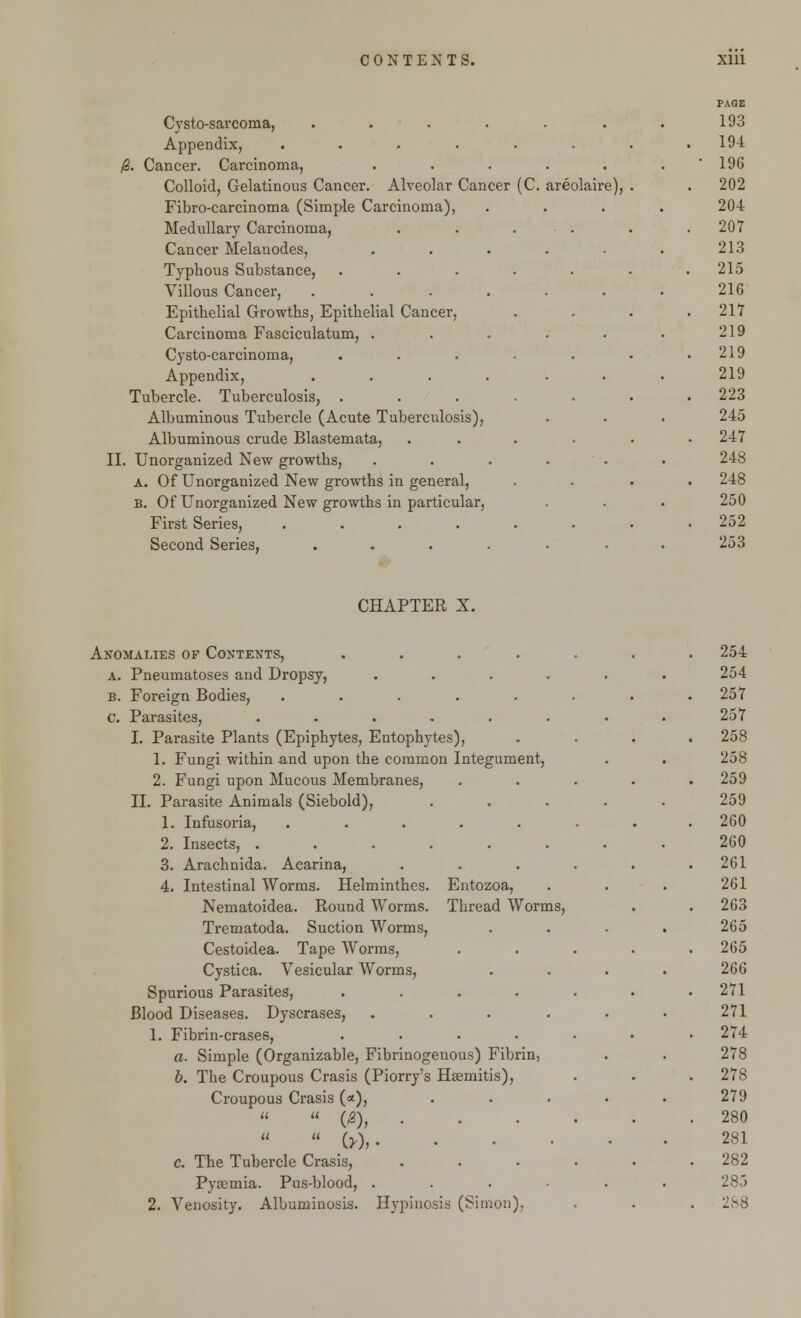 Cysto-sarcoma, .... Appendix, ..... 0. Cancer. Carcinoma, Colloid, Gelatinous Cancer. Alveolar Cancer (C. Fibro-carcinoma (Simple Carcinoma), Medullary Carcinoma, Cancer Melanodes, Typhous Substance, .... Villous Cancer, .... Epithelial Growths, Epithelial Cancer, Carcinoma Fasciculatum, . Cysto-carcinoma, .... Appendix, .... Tubercle. Tuberculosis, .... Albuminous Tubercle (Acute Tuberculosis), Albuminous crude Blastemata, II. Unorganized New growths, a. Of Unorganized New growths in general, B. Of Unorganized New growths in particular, First Series, ..... Second Series, .... areolaire) CHAPTER X. Anomalies of Contexts, .... a. Pneumatoses and Dropsy, .... b. Foreign Bodies, ..... c. Parasites, ...... I. Parasite Plants (Epiphytes, Entophytes), 1. Fungi within and upon the common Integument, 2. Fungi upon Mucous Membranes, II. Parasite Animals (Siebold), 1. Infusoria, ..... 2. Insects, ...... 3. Arachnida. Acarina, 4. Intestinal Worms. Helminthes. Entozoa, Nematoidea. Round Worms. Thread Worms, Trematoda. Suction Worms, Cestoidea. Tape Worms, Cystica. Vesicular Worms, Spurious Parasites, .... Blood Diseases. Dyscrases, .... 1. Fibrin-erases, .... a. Simple (Organizable, Fibrinogenous) Fibrin, b. The Croupous Crasis (Piorry's Ha?mitis), Croupous Crasis (<*),  03), .  w>. c. The Tubercle Crasis, Pyasmia. Pus-blood, ....
