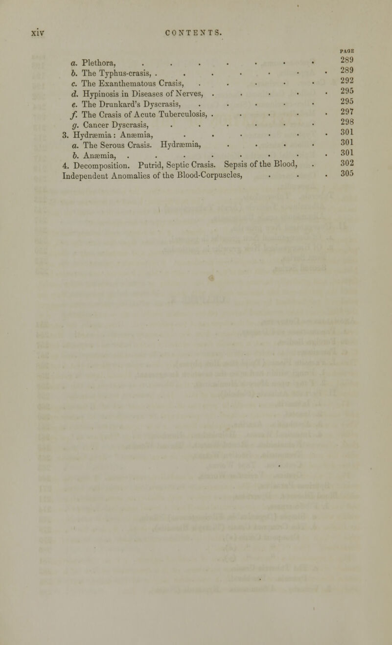 a. Plethora, 6. The Typhus-crasis, . c. The Exanthematous Crasis, d. Hypinosis in Diseases of Nerves, e. The Drunkard's Dyscrasis, /. The Crasis of Acute Tuberculosis, g. Cancer Dyscrasis, 3. Hydraemia: Anaemia, a. The Serous Crasis. Hydraemia, 6. Anaemia, 4. Decomposition. Putrid, Septic Crasis Sepsis of the Blood Independent Anomalies of the Blood-Corpuscles, PAOE 289 289 292 295 295 297 298 301 301 301 302 305