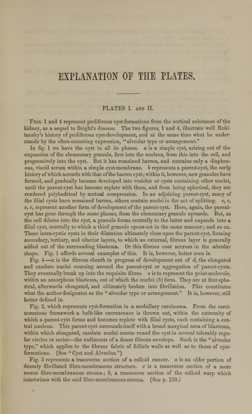 EXPLANATION OE THE PLATES. PLATES I. and II. Figs. 1 and 4 represent proliferous cyst-formations from the cortical substance of the kidney, as a sequel to Bright's disease. The two figures, 1 and 4, illustrate well Roki- tansky's history of proliferous cyst-development, and at the same time what he under- stands by the often-occurring expression,  alveolar type or arrangement. In fig. 1 we have the cyst in all its phases, a is a simple cyst, arising out of the expansion of the elementary granule, first into the nucleus, from this into the cell, and progressively into the cyst. But it has remained barren, and contains only a diaphan- ous, viscid serum within a simple cyst-membrane, b represents a parent-cyst, the early history of which accords with that of the barren cyst; within it, however, new granules have formed, and gradually become developed into vesicles or cysts containing other nuclei, until the parent-cyst has become replete with them, and from being spherical, they are rendered polyhedrical by mutual compression. In an adjoining parent-cyst, many of the filial cysts have remained barren, others contain nuclei in the act of splitting, c, c, c, c, represent another form of development of the parent-cyst. Here, again, the parent- cyst has gone through the same phases, from the elementary granule upwards. But, as the cell dilates into the cyst, a granule forms centrally to the latter and expands into a filial cyst, centrally to which a third granule opens out in the same manner; and so on. These intra-cystic cysts in their dilatation ultimately close upon the parent-cyst, forming secondary, tertiary, and ulterior layers, to which an external, fibrous layer is generally added out of the surrounding blastema. Or this fibrous coat accrues in the alveolar shape. Fig. 1 affords several examples of this. It is, however, better seen in Fig. 4.—a is the fibrous sheath in progress of development out of d, the elongated and caudate nuclei coursing around the parent-cyst or aggregation of parent-cysts. They eventually break up into the requisite fibres, e is to represent the point-molecule, within an amorphous blastema, out of which the nuclei (b) form. They are at first sphe- rical, afterwards elongated, and ultimately broken into fibrillation. This constitutes what the author designates as the  alveolar type or arrangement. It is, however, still better defined in Fig. 2, which represents cyst-formation in a medullary carcinoma. From the carci- nomatous framework a bulb-like excrescence is thrown out, within the extremity of which a parent-cyst forms and becomes replete with filial cysts, each containing a cen- tral nucleus. This parent-cyst surrounds itself with a broad marginal area of blastema, within which elongated, caudate nuclei course round the cyst in several tolerably regu- lar circles or series—the rudiments of a dense fibrous envelope. Such is the  alveolar type, which applies to the fibrous fabric of follicle walls as well as to those of cyst- formations. (See  Cyst and Alveolus.) Fig. 3 represents a transverse section of a colloid cancer, a is an older portion of densely fibrillated fibro-membranous structure, c is a transverse section of a more recent fibro-membranous stroma; b, a transverse section of the colloid warp which intertwines with the said fibro-membranous stroma. (See p. 220.)