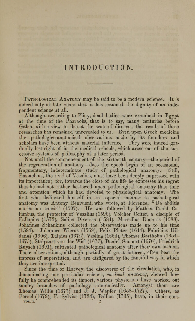 INTRODUCTION. Pathological Anatomy may be said to be a modern science. It is indeed only of late years that it has assumed the dignity of an inde- pendent science at all. Although, according to Pliny, dead bodies were examined in Egypt at the time of the Pharaohs, that is to say, many centuries before Galen, with a view to detect the seats of disease; the result of those researches has remained unrevealed to us. Even upon Greek medicine the pathologico-anatomical observations made by its founders and scholars have been without material influence. They were indeed gra- dually lost sight of in the medical schools, which arose out of the suc- cessive systems of philosophy of a later period. Not until the commencement of the sixteenth century—the period of the regeneration of anatomy—does the epoch begin of an occasional, fragmentary, indeterminate study of pathological anatomy. Still, Eustachius, the rival of Vesalius, must have been deeply impressed with its importance; for, towards the close of his life he expresses his regret that he had not rather bestowed upon pathological anatomy that time and attention which he had devoted to physiological anatomy. The first who dedicated himself in an especial manner to pathological anatomy was Antony Benivieni, who wrote, at Florence,  De abditis morborum causis (1507). He was followed by Mathieu-Reald Co- lumbus, the protector of Vesalius (1590), Volcher Coiter, a disciple of Fallopius (1573), Salius Diversus (1584), Marcellus Donatus (1588). Johannes Schenkins collected the observations made up to his time (1584). Johannes Wierus (1569), Felix Plater (1614), Fabricius Hil- danus (1606), Tulpius (1672), Vesling (1664), Thomas Bartholin (1654- 1675), Stalpaart van der Wiel (1677), Daniel Sennert (1676), Friedrich Ruysch (1691), cultivated pathological anatomy after their own fashion. Their observations, although partially of great interest, often bear the impress of superstition, and are disfigured by the fanciful way in which they are interpreted. Since the time of Harvey, the discoverer of the circulation, who, in denominating our particular science, medical anatomy, showed how fully he comprehended its import, various physicians have worked out sundry branches of pathology anatomically. Amongst them are Thomas Willis (1677) and J. J. Wepfer (1658-1727). Others, as Fernel (1679), F. Sylvius (1734), Baillou (1735), have, in their com- VOL. I. 2