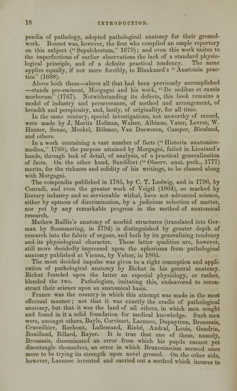 pendia of pathology, adopted pathological anatomy for their ground- work. Bonnet was, however, the first who compiled an ample repertory on this subject ( Sepulchretum, 1679); and even this work unites to the imperfections of earlier observations the lack of a standard physio- logical principle, and of a definite practical tendency. The same applies equally, if not more forcibly, to Blankaard's  Anatomia prac- tica (1688). Above both these—above all that had been previously accomplished —stands pre-eminent, Morgagni and his work,  De sedibus et causis morborum (1767). Notwithstanding its defects, this book remains a model of industry and perseverance, of method and arrangement, of breadth and perspicuity, and, lastly, of originality, for all time. In the same century, special investigations, not unworthy of record, were made by J. Moritz Hofman, Walter, Albinus, Vater, Levret, W. Hunter, Senac, Meckel, Bb'hmer, Van Doeweren, Camper, Bleuland, and others. In a work containing a vast number of facts ( Historia anatomico- medica, 1768), the purpose attained by Morgagni, failed in Lieutaud's hands, through lack of detail, of analysis, of a practical generalization of facts. On the other hand, Sandifort ( Observ. anat. path., 1777) merits, for the richness and solidity of his writings, to be classed along with Morgagni. The compendia published in 1785, by C. T. Ludwig, and in 1796, by Conradi, and even the greater work of Voigtl (1804), so marked by literary industry and so serviceable withal, have not advanced science, either by aptness of discrimination, by a judicious selection of matter, nor yet by any remarkable progress in the method of anatomical research. Mathew Baillie's anatomy of morbid structures (translated into Ger- man by Soemmering, in 1794) is distinguished by greater depth of research into the fabric of organs, and both by its generalizing tendency and its physiological character. These latter qualities are, however, still more decidedly impressed upon the aphorisms from pathological anatomy published at Vienna, by Velter, in 1805. The most decided impulse was given to a right conception and appli- cation of pathological anatomy by Bichat in his general anatomy. Bichat founded upon the latter an especial physiology, or rather, blended the two. Pathologists, imitating this, endeavored to recon- struct their science upon an anatomical basis. France was the country in which this attempt was made in the most effectual manner ; not that it was exactly the cradle of pathological anatomy, but that it was the land of all others, in which men sought and found in it a solid foundation for medical knowledge. Such men were, amongst others, Bayle, Corvisart, Laennec, Dupuytren, Broussais, Cruveilhier, Rochoux, Lallemand, Riobe', Andral, Louis, Gendrin, Bouillaud, Billard, Rayer. It is true that one of these namely Broussais, disseminated an error from which his pupils cannot yet disentangle themselves, an error in which Brunonianism seemed once more to be trying its strength upon novel ground. On the other side however, Laennec invented and carried out a method which insures to