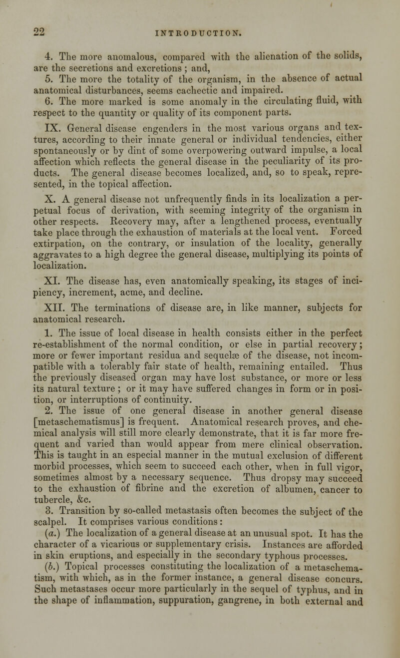 4. The more anomalous, compared with the alienation of the solids, are the secretions and excretions ; and, 5. The more the totality of the organism, in the absence of actual anatomical disturbances, seems cachectic and impaired. 6. The more marked is some anomaly in the circulating fluid, with respect to the quantity or quality of its component parts. IX. General disease engenders in the most various organs and tex- tures, according to their innate general or individual tendencies, either spontaneously or by dint of some overpowering outward impulse, a local affection which reflects the general disease in the peculiarity of its pro- ducts. The general disease becomes localized, and, so to speak, repre- sented, in the topical affection. X. A general disease not unfrequently finds in its localization a per- petual focus of derivation, with seeming integrity of the organism in other respects. Recovery may, after a lengthened process, eventually take place through the exhaustion of materials at the local vent. Forced extirpation, on the contrary, or insulation of the locality, generally aggravates to a high degree the general disease, multiplying its points of localization. XI. The disease has, even anatomically speaking, its stages of inci- piency, increment, acme, and decline. XII. The terminations of disease are, in like manner, subjects for anatomical research. 1. The issue of local disease in health consists either in the perfect re-establishment of the normal condition, or else in partial recovery; more or fewer important residua and sequelae of the disease, not incom- patible with a tolerably fair state of health, remaining entailed. Thus the previously diseased organ may have lost substance, or more or less its natural texture ; or it may have suffered changes in form or in posi- tion, or interruptions of continuity. 2. The issue of one general disease in another general disease [metaschematismus] is frequent. Anatomical research proves, and che- mical analysis will still more clearly demonstrate, that it is far more fre- quent and varied than would appear from mere clinical observation. This is taught in an especial manner in the mutual exclusion of different morbid processes, which seem to succeed each other, when in full vigor, sometimes almost by a necessary sequence. Thus dropsy may succeed to the exhaustion of fibrine and the excretion of albumen, cancer to tubercle, &c. 3. Transition by so-called metastasis often becomes the subject of the scalpel. It comprises various conditions: (a.) The localization of a general disease at an unusual spot. It has the character of a vicarious or supplementary crisis. Instances are afforded in skin eruptions, and especially in the secondary typhous processes. (b.) Topical processes constituting the localization of a metaschema- tism, with which, as in the former instance, a general disease concurs. Such metastases occur more particularly in the sequel of typhus, and in the shape of inflammation, suppuration, gangrene, in both external and