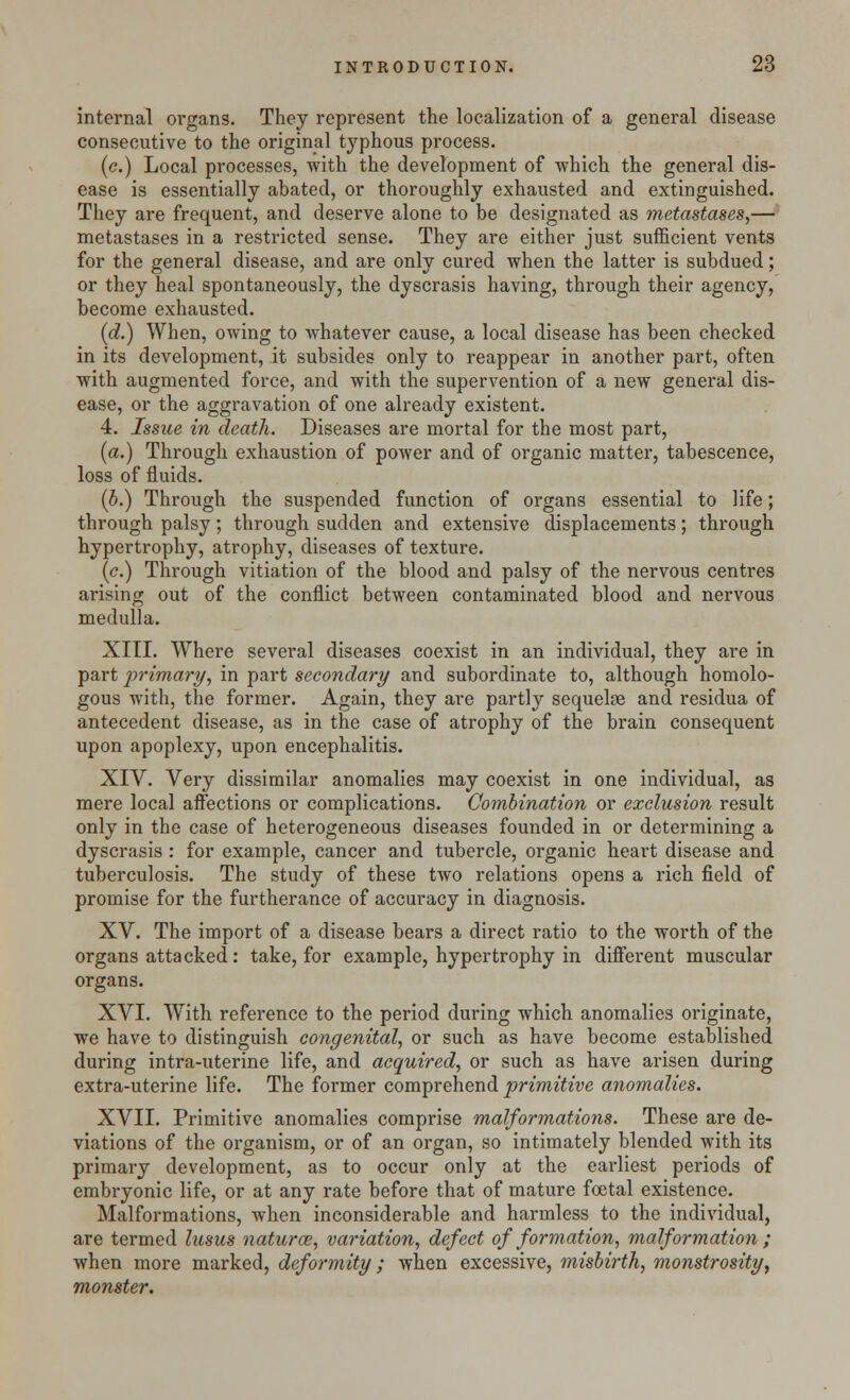 internal organs. They represent the localization of a general disease consecutive to the original typhous process. (c.) Local processes, with the development of which the general dis- ease is essentially abated, or thoroughly exhausted and extinguished. They are frequent, and deserve alone to be designated as metastases,— metastases in a restricted sense. They are either just sufficient vents for the general disease, and are only cured when the latter is subdued; or they heal spontaneously, the dyscrasis having, through their agency, become exhausted. (d.) When, owing to whatever cause, a local disease has been checked in its development, it subsides only to reappear in another part, often with augmented force, and with the supervention of a new general dis- ease, or the aggravation of one already existent. 4. Issue in death. Diseases are mortal for the most part, (a.) Through exhaustion of power and of organic matter, tabescence, loss of fluids. (5.) Through the suspended function of organs essential to life; through palsy; through sudden and extensive displacements; through hypertrophy, atrophy, diseases of texture. (c.) Through vitiation of the blood and palsy of the nervous centres arising out of the conflict between contaminated blood and nervous medulla. XIII. Where several diseases coexist in an individual, they are in part primary, in part secondary and subordinate to, although homolo- gous with, the former. Again, they are partly sequelae and residua of antecedent disease, as in the case of atrophy of the brain consequent upon apoplexy, upon encephalitis. XIV. Very dissimilar anomalies may coexist in one individual, as mere local affections or complications. Combination or exclusion result only in the case of heterogeneous diseases founded in or determining a dyscrasis : for example, cancer and tubercle, organic heart disease and tuberculosis. The study of these two relations opens a rich field of promise for the furtherance of accuracy in diagnosis. XV. The import of a disease bears a direct ratio to the worth of the organs attacked: take, for example, hypertrophy in different muscular organs. XVI. With reference to the period during which anomalies originate, we have to distinguish congenital, or such as have become established during intra-uterine life, and acquired, or such as have arisen during extra-uterine life. The former comprehend primitive anomalies. XVII. Primitive anomalies comprise malformations. These are de- viations of the organism, or of an organ, so intimately blended with its primary development, as to occur only at the earliest periods of embryonic life, or at any rate before that of mature foetal existence. Malformations, when inconsiderable and harmless to the individual, are termed lusus naturce, variation, defect of formation, malformation ; when more marked, deformity; when excessive, misbirth, monstrosity, monster.
