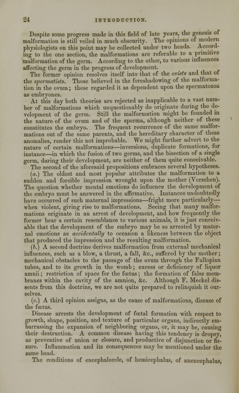 Despite some progress made in this field of late years, the genesis of malformation is still veiled in much obscurity. . The opinions of modern physiologists on this point may be collected under two heads. Accord- ing to the one section, the malformations are referable to a primitive malformation of the germ. According to the other, to various influences affecting the germ in the progress of development. The former opinion resolves itself into that of the ovists and that of the spermatists. Those believed in the foreshadowing of the malforma- tion in the ovum; these regarded it as dependent upon the spermatozoa as embryones. At this day both theories are rejected as inapplicable to a vast num- ber of malformations which unquestionably do originate during the de- velopment of the germ. Still the malformation might be founded in the nature of the ovum and of the sperma, although neither of these constitutes the embryo. The frequent recurrence of the same malfor- mations out of the same parents, and the hereditary character of these anomalies, render this not improbable. We might further advert to the nature of certain malformations—inversions, duplicate formations, for instance—in which the fusion of two germs, and the bisection of a single germ, during their development, are neither of them quite conceivable. The second of the aforesaid propositions embraces several hypotheses. (a.) The oldest and most popular attributes the malformation to a sudden and forcible impression wrought upon the mother (Verschen). The question whether mental emotions do influence the development of the embryo must be answered in the affirmative. Instances undoubtedly have occurred of such maternal impressions—fright more particularly— when violent, giving rise to malformations. Seeing that many malfor- mations originate in an arrest of development, and how frequently the former bear a certain resemblance to various animals, it is just conceiv- able that the development of the embryo may be so arrested by mater- nal emotions as accidentally to occasion a likeness between the object that produced the impression and the resulting malformation. (b.) A second doctrine derives malformation from external mechanical influences, such as a blow, a thrust, a fall, &c, suffered by the mother; mechanical obstacles to the passage of the ovum through the Fallopian tubes, and to its growth in the womb; excess or deficiency of liquor amnii; restriction of space for the foetus; the formation of false mem- branes within the cavity of the amnion, &c. Although F. Meckel dis- sents from this doctrine, we are not quite prepared to relinquish it our- selves. (c.) A third opinion assigns, as the cause of malformations, disease of the foetus. Disease arrests the development of foetal formation with respect to growth, shape, position, and texture of particular organs, indirectly em- barrassing the expansion of neighboring organs, or, it may be, causing their destruction. A common disease having this tendency is dropsy, as preventive of union or closure, and productive of disjunction or fis- sure. Inflammation and its consequences may be mentioned under the same head. The conditions of encephalocele, of hemicephalus, of anencephalus,