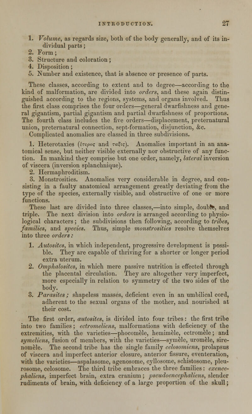 1. Volume, as regards size, both of the body generally, and of its in- dividual parts; 2. Form; 3. Structure and coloration; 4. Disposition; 5. Number and existence, that is absence or presence of parts. These classes, according to extent and to degree—according to the kind of malformation, are divided into orders, and these again distin- guished according to the regions, systems, and organs involved. Thus the first class comprises the four orders—general dwarfishness and gene- ral gigantism, partial gigantism and partial dwarfishness of proportions. The fourth class includes the five orders—displacement, preternatural union, preternatural connection, sept-formation, disjunction, &c. Complicated anomalies are classed in three subdivisions. 1. Heterotaxies (hspo<; and raf^). Anomalies important in an ana- tomical sense, but neither visible externally nor obstructive of any func- tion. In mankind they comprise but one order, namely, lateral inversion of viscera (inversion splanchnique). 2. Hermaphroditism. 3. Monstrosities. Anomalies very considerable in degree, and con- sisting in a faulty anatomical arrangement greatly deviating from the type of the species, externally visible, and obstructive of one or more functions. These last are divided into three classes,—into simple, doubte, and triple. The next division into orders is arranged according to physio- logical characters; the subdivisions then following, according to tribes, families, and species. Thus, simple monstrosities resolve themselves into three orders: 1. Autosites, in which independent, progressive development is possi- ble. They are capable of thriving for a shorter or longer period extra uterum. 2. Omphalosites, in which mere passive nutrition is effected through the placental circulation. They are altogether very imperfect, more especially in relation to symmetry of the two sides of the body. 3. Parasites; shapeless masses, deficient even in an umbilical cord, adherent to the sexual organs of the mother, and nourished at their cost. The first order, autosites, is divided into four tribes: the first tribe into two families; ectromeliens, malformations with deficiency of the extremities, with the varieties—phocomele, hemimele, ectromele; and symeliens, fusion of members, with the varieties—symele, urom&le, sire- nomele. The second tribe has the single family celosomiens, prolapsus of viscera and imperfect anterior closure, anterior fissure, eventeration, with the varieties—aspalasome, agenosome, cyllosome, schistosome, pleu- rosome, celosome. The third tribe embraces the three families: exence- phaliens, imperfect brain, extra cranium; pseudoencepTialiens, slender rudiments of brain, with deficiency of a large proportion of the skull;