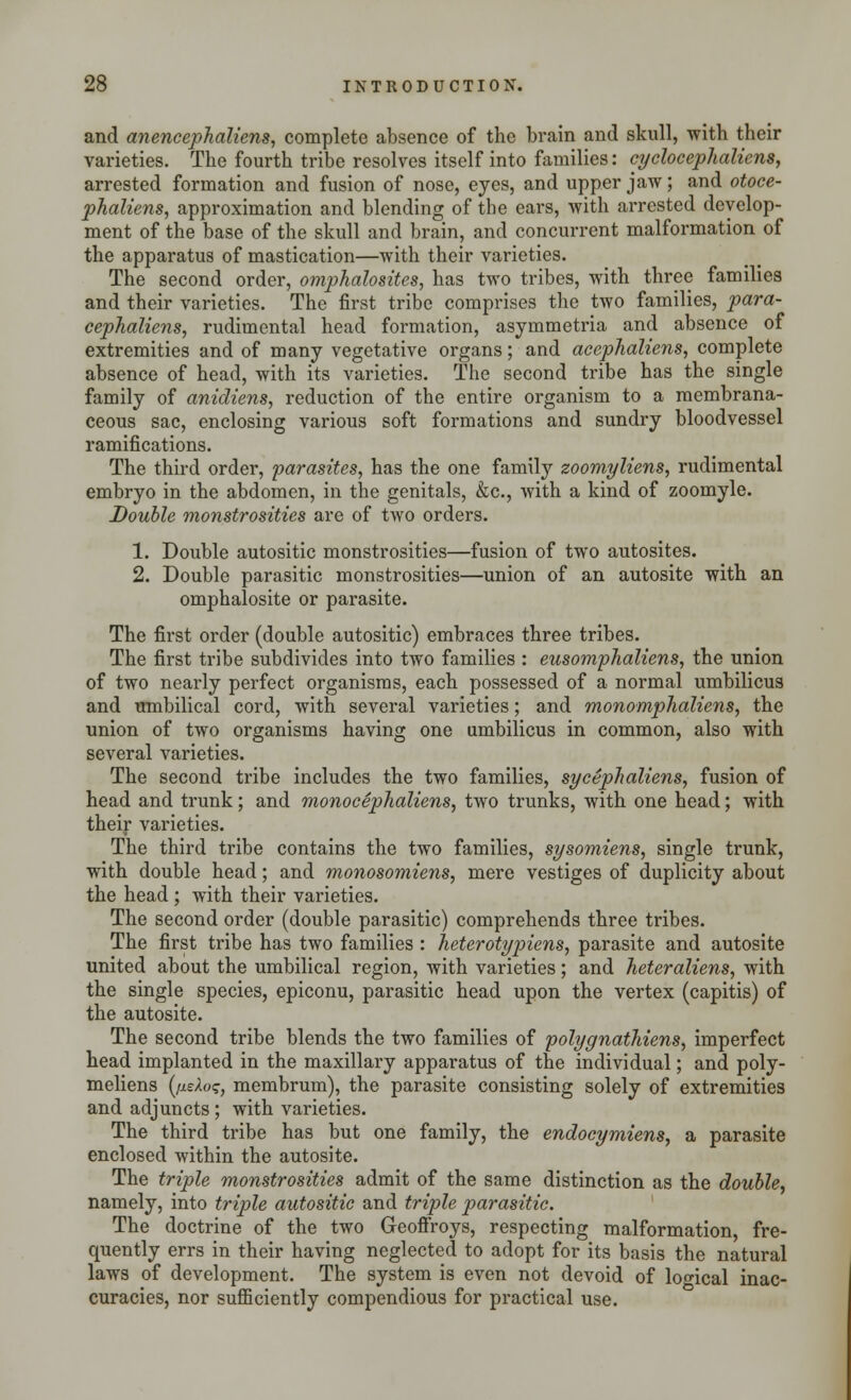 and anencephaliens, complete absence of the brain and skull, with, their varieties. The fourth tribe resolves itself into families: cyclocephaliens, arrested formation and fusion of nose, eyes, and upper jaw; and otoce- phalies, approximation and blending of the ears, with arrested develop- ment of the base of the skull and brain, and concurrent malformation of the apparatus of mastication—with their varieties. The second order, omphalosites, has two tribes, with three families and their varieties. The first tribe comprises the two families, para- cephaliens, rudimental head formation, asymmetria and absence of extremities and of many vegetative organs; and acephaliens, complete absence of head, with its varieties. The second tribe has the single family of anidiens, reduction of the entire organism to a membrana- ceous sac, enclosing various soft formations and sundry bloodvessel ramifications. The third order, parasites, has the one family zoomyliens, rudimental embryo in the abdomen, in the genitals, &c, with a kind of zoomyle. Double monstrosities are of two orders. 1. Double autositic monstrosities—fusion of two autosites. 2. Double parasitic monstrosities—union of an autosite with an omphalosite or parasite. The first order (double autositic) embraces three tribes. The first tribe subdivides into two families : eusomphaliens, the union of two nearly perfect organisms, each possessed of a normal umbilicus and umbilical cord, with several varieties; and monomphaliens, the union of two organisms having one umbilicus in common, also with several varieties. The second tribe includes the two families, sycephaliens, fusion of head and trunk; and monocephaliens, two trunks, with one head; with their varieties. The third tribe contains the two families, sysomiens, single trunk, with double head; and monosomiens, mere vestiges of duplicity about the head ; with their varieties. The second order (double parasitic) comprehends three tribes. The first tribe has two families : heterotypiens, parasite and autosite united about the umbilical region, with varieties; and heter'aliens, with the single species, epiconu, parasitic head upon the vertex (capitis) of the autosite. The second tribe blends the two families of polygnatMens, imperfect head implanted in the maxillary apparatus of the individual; and poly- meliens (jueAo?, membrum), the parasite consisting solely of extremities and adjuncts; with varieties. The third tribe has but one family, the endocymiens, a parasite enclosed within the autosite. The triple monstrosities admit of the same distinction as the double, namely, into triple autositic and triple parasitic. The doctrine of the two Geoffroys, respecting malformation, fre- quently errs in their having neglected to adopt for its basis the natural laws of development. The system is even not devoid of logical inac- curacies, nor sufficiently compendious for practical use.