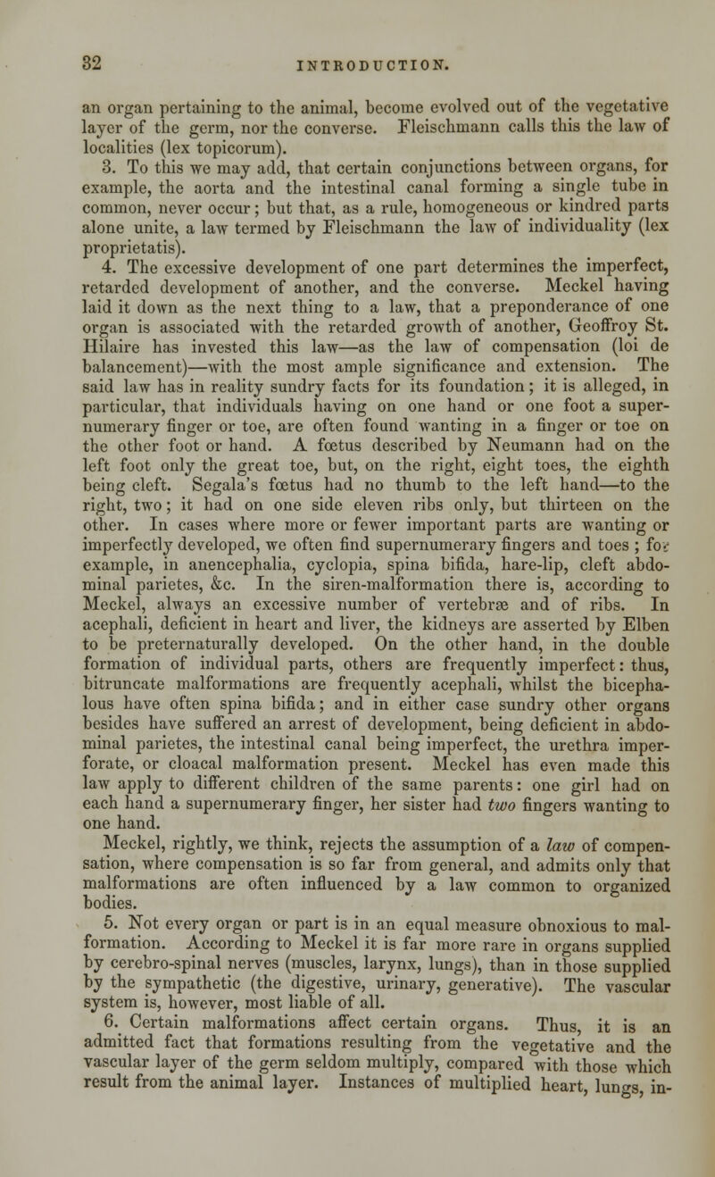 an organ pertaining to the animal, become evolved out of the vegetative layer of the germ, nor the converse. Fleischmann calls this the law of localities (lex topicorum). 3. To this we may add, that certain conjunctions between organs, for example, the aorta and the intestinal canal forming a single tube in common, never occur; but that, as a rule, homogeneous or kindred parts alone unite, a law termed by Fleischmann the law of individuality (lex proprietatis). 4. The excessive development of one part determines the imperfect, retarded development of another, and the converse. Meckel having laid it down as the next thing to a law, that a preponderance of one organ is associated with the retarded growth of another, Geoffroy St. Hilaire has invested this law—as the law of compensation (loi de balancement)—Avith the most ample significance and extension. The said law has in reality sundry facts for its foundation; it is alleged, in particular, that individuals having on one hand or one foot a super- numerary finger or toe, are often found wanting in a finger or toe on the other foot or hand. A foetus described by Neumann had on the left foot only the great toe, but, on the right, eight toes, the eighth being cleft. Segala's foetus had no thumb to the left hand—to the right, two; it had on one side eleven ribs only, but thirteen on the other. In cases where more or fewer important parts are wanting or imperfectly developed, we often find supernumerary fingers and toes ; fov example, in anencephalia, cyclopia, spina bifida, hare-lip, cleft abdo- minal parietes, &c. In the siren-malformation there is, according to Meckel, always an excessive number of vertebrae and of ribs. In acephali, deficient in heart and liver, the kidneys are asserted by Elben to be preternaturally developed. On the other hand, in the double formation of individual parts, others are frequently imperfect: thus, bitruncate malformations are frequently acephali, whilst the bicepha- lous have often spina bifida; and in either case sundry other organs besides have suffered an arrest of development, being deficient in abdo- minal parietes, the intestinal canal being imperfect, the urethra imper- forate, or cloacal malformation present. Meckel has even made this law apply to different children of the same parents: one girl had on each hand a supernumerary finger, her sister had two fingers wanting to one hand. Meckel, rightly, we think, rejects the assumption of a law of compen- sation, where compensation is so far from general, and admits only that malformations are often influenced by a law common to organized bodies. 5. Not every organ or part is in an equal measure obnoxious to mal- formation. According to Meckel it is far more rare in organs supplied by cerebro-spinal nerves (muscles, larynx, lungs), than in those supplied by the sympathetic (the digestive, urinary, generative). The vascular system is, however, most liable of all. 6. Certain malformations affect certain organs. Thus it is an admitted fact that formations resulting from the vegetative and the vascular layer of the germ seldom multiply, compared with those which result from the animal layer. Instances of multiplied heart, lungs in-