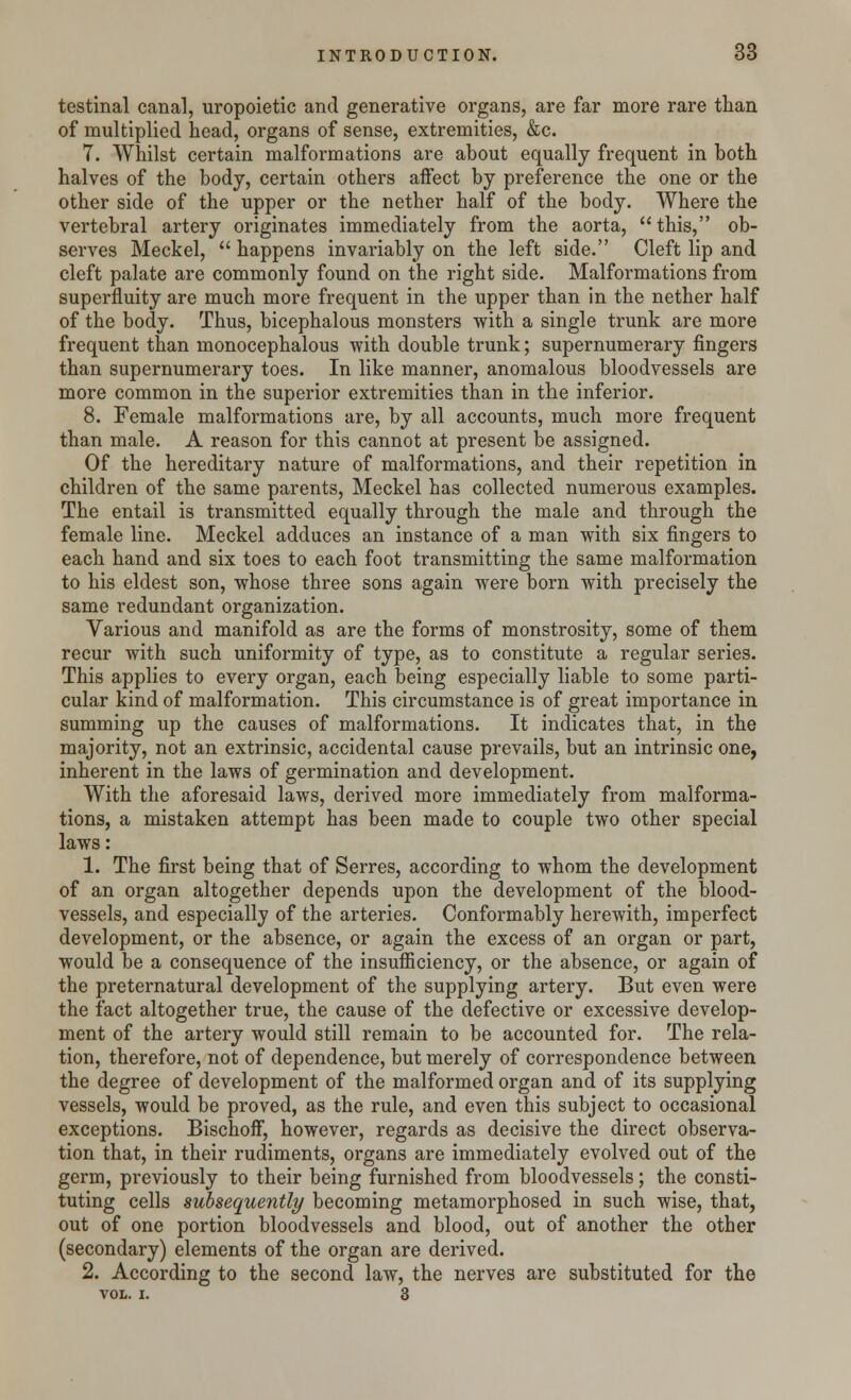 testinal canal, uropoietic and generative organs, are far more rare than of multiplied head, organs of sense, extremities, &c. 7. Whilst certain malformations are about equally frequent in both halves of the body, certain others affect by preference the one or the other side of the upper or the nether half of the body. Where the vertebral artery originates immediately from the aorta,  this, ob- serves Meckel,  happens invariably on the left side. Cleft lip and cleft palate are commonly found on the right side. Malformations from superfluity are much more frequent in the upper than in the nether half of the body. Thus, bicephalous monsters with a single trunk are more frequent than monocephalous with double trunk; supernumerary fingers than supernumerary toes. In like manner, anomalous bloodvessels are more common in the superior extremities than in the inferior. 8. Female malformations are, by all accounts, much more frequent than male. A reason for this cannot at present be assigned. Of the hereditary nature of malformations, and their repetition in children of the same parents, Meckel has collected numerous examples. The entail is transmitted equally through the male and through the female line. Meckel adduces an instance of a man with six fingers to each hand and six toes to each foot transmitting the same malformation to his eldest son, whose three sons again were born with precisely the same redundant organization. Various and manifold as are the forms of monstrosity, some of them recur with such uniformity of type, as to constitute a regular series. This applies to every organ, each being especially liable to some parti- cular kind of malformation. This circumstance is of great importance in summing up the causes of malformations. It indicates that, in the majority, not an extrinsic, accidental cause prevails, but an intrinsic one, inherent in the laws of germination and development. With the aforesaid laws, derived more immediately from malforma- tions, a mistaken attempt has been made to couple two other special laws: 1. The first being that of Serres, according to whom the development of an organ altogether depends upon the development of the blood- vessels, and especially of the arteries. Conformably herewith, imperfect development, or the absence, or again the excess of an organ or part, would be a consequence of the insufficiency, or the absence, or again of the preternatural development of the supplying artery. But even were the fact altogether true, the cause of the defective or excessive develop- ment of the artery would still remain to be accounted for. The rela- tion, therefore, not of dependence, but merely of correspondence between the degree of development of the malformed organ and of its supplying vessels, would be proved, as the rule, and even this subject to occasional exceptions. Bischoff, however, regards as decisive the direct observa- tion that, in their rudiments, organs are immediately evolved out of the germ, previously to their being furnished from bloodvessels; the consti- tuting cells subsequently becoming metamorphosed in such wise, that, out of one portion bloodvessels and blood, out of another the other (secondary) elements of the organ are derived. 2. According to the second law, the nerves are substituted for the vol. i. 3