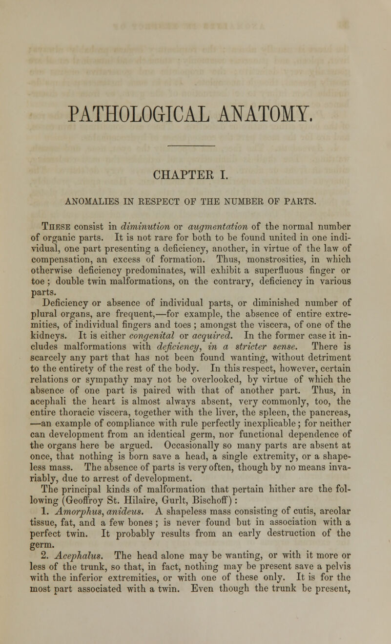 PATHOLOGICAL ANATOMY. CHAPTER I. ANOMALIES IN RESPECT OF THE NUMBER OF PARTS. Tiiese consist in diminution or augmentation of the normal number of organic parts. It is not rare for both to be found united in one indi- vidual, one part presenting a deficiency, another, in virtue of the law of compensation, an excess of formation. Thus, monstrosities, in which otherwise deficiency predominates, will exhibit a superfluous finger or toe; double twin malformations, on the contrary, deficiency in various parts. Deficiency or absence of individual parts, or diminished number of plural organs, are frequent,—for example, the absence of entire extre- mities, of individual fingers and toes ; amongst the viscera, of one of the kidneys. It is either congenital or acquired. In the former case it in- cludes malformations with deficiency, in a stricter sense. There is scarcely any part that has not been found wanting, without detriment to the entirety of the rest of the body. In this respect, however, certain relations or sympathy may not be overlooked, by virtue of which the absence of one part is paired with that of another part. Thus, in acephali the heart is almost always absent, very commonly, too, the entire thoracic viscera, together with the liver, the spleen, the pancreas, —an example of compliance with rule perfectly inexplicable; for neither can development from an identical germ, nor functional dependence of the organs here be argued. Occasionally so many parts are absent at once, that nothing is born save a head, a single extremity, or a shape- less mass. The absence of parts is very often, though by no means inva- riably, due to arrest of development. The principal kinds of malformation that pertain hither are the fol- lowing (Geoffroy St. Hilaire, Gurlt, Bischoff): 1. Amorphus, anideus. A shapeless mass consisting of cutis, areolar tissue, fat, and a few bones; is never found but in association with a perfect twin. It probably results from an early destruction of the germ. 2. Acephalus. The head alone may be wanting, or with it more or less of the trunk, so that, in fact, nothing may be present save a pelvis with the inferior extremities, or with one of these only. It is for the most part associated with a twin. Even though the trunk be present,