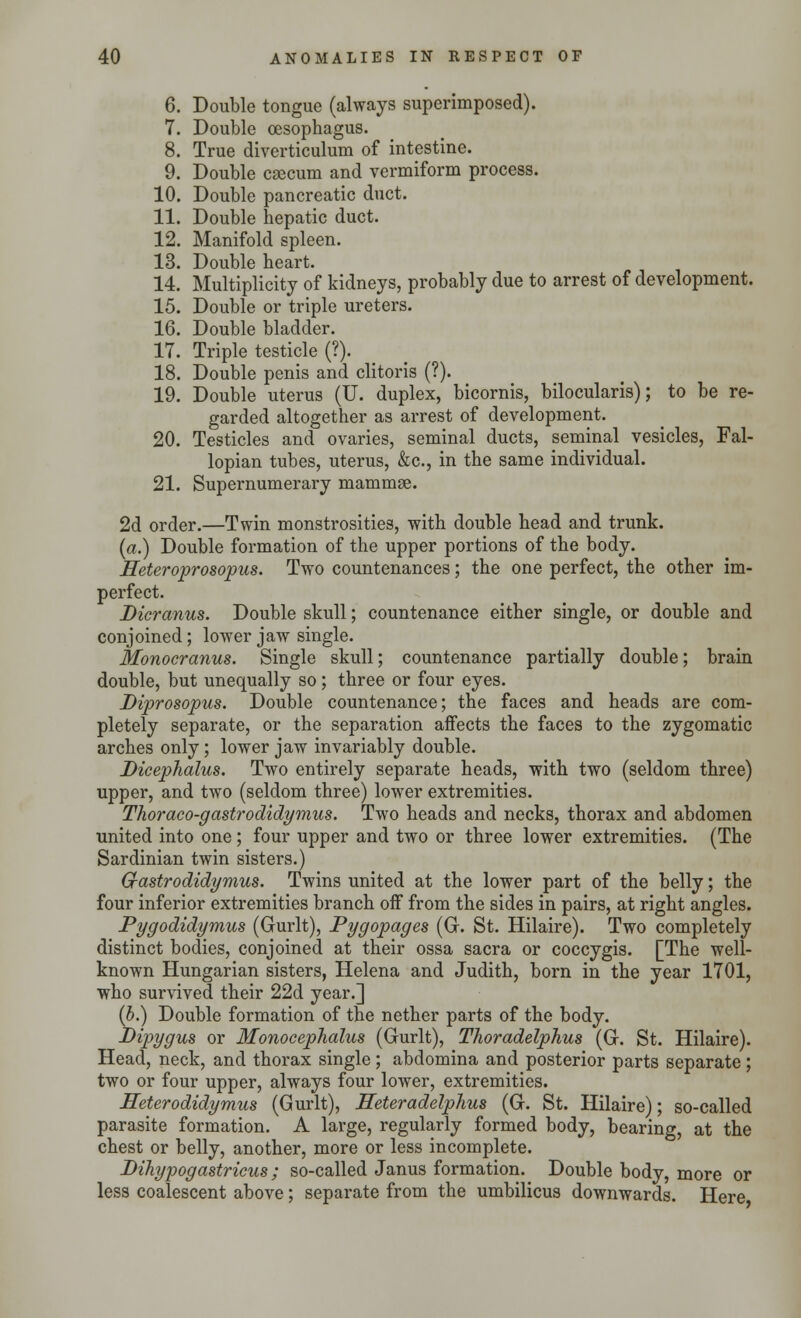 6. Double tongue (always superimposed). 7. Double oesophagus. 8. True diverticulum of intestine. 9. Double caecum and vermiform process. 10. Double pancreatic duct. 11. Double hepatic duct. 12. Manifold spleen. 13. Double heart. 14. Multiplicity of kidneys, probably due to arrest of development. 15. Double or triple ureters. 16. Double bladder. 17. Triple testicle (?). 18. Double penis and clitoris (?). 19. Double uterus (U. duplex, bicornis, bilocularis); to be re- garded altogether as arrest of development. 20. Testicles and ovaries, seminal ducts, seminal vesicles, Fal- lopian tubes, uterus, &c, in the same individual. 21. Supernumerary mammae. 2d order.—Twin monstrosities, with double head and trunk. (a.) Double formation of the upper portions of the body. Heteroprosopus. Two countenances; the one perfect, the other im- perfect. Bicranus. Double skull; countenance either single, or double and conjoined; lower jaw single. Monocranus. Single skull; countenance partially double; brain double, but unequally so; three or four eyes. Diprosopus. Double countenance; the faces and heads are com- pletely separate, or the separation affects the faces to the zygomatic arches only ; lower jaw invariably double. Dicephalus. Two entirely separate heads, with two (seldom three) upper, and two (seldom three) lower extremities. Thoraco-gastrodidymus. Two heads and necks, thorax and abdomen united into one ; four upper and two or three lower extremities. (The Sardinian twin sisters.) G-astrodidymus. Twins united at the lower part of the belly; the four inferior extremities branch off from the sides in pairs, at right angles. Pygodidymus (Gurlt), Pygopages (G. St. Hilaire). Two completely distinct bodies, conjoined at their ossa sacra or coccygis. [The well- known Hungarian sisters, Helena and Judith, born in the year 1701, who survived their 22d year.] (b.) Double formation of the nether parts of the body. Dipygus or Monocephalus (Gurlt), Thoradelphus (G. St. Hilaire). Head, neck, and thorax single ; abdomina and posterior parts separate ; two or four upper, always four lower, extremities. Heterodidymus (Gurlt), Heteradelphus (G. St. Hilaire); so-called parasite formation. A large, regularly formed body, bearing, at the chest or belly, another, more or less incomplete. Dihypogastricus; so-called Janus formation. Double body, more or less coalescent above; separate from the umbilicus downwards. Here