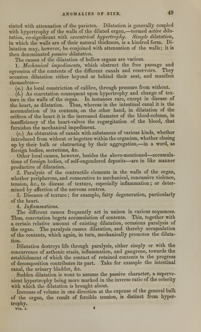 ciated with attenuation of the parietes. Dilatation is generally coupled with hypertrophy of the walls of the dilated organ,—termed active dila- tation, co-significant with excentrical hypertrophy. Simple dilatation, in which the walls are of their natural thickness, is a kindred form. Di- latation may, however, be conjoined with attenuation of the walls; it is then denominated passive dilatation. The causes of the dilatation of hollow organs are various. 1. Mechanical impediments, which obstruct the free passage and egression of the contents of the different canals and reservoirs. They occasion dilatation either beyond or behind their seat, and manifest themselves— (a.) As local constriction of calibre, through pressure from without. (b.) As coarctation consequent upon hypertrophy and change of tex- ture in the walls of the organ. In instances rare, except in disease of the heart, as dilatation. Thus, whereas in the intestinal canal it is the accumulation of its contents, on the other hand, in dilatation of the orifices of the heart it is the increased diameter of the blood-column, in insufficiency of the heart-valves the regurgitation of the blood, that furnishes the mechanical impediment. (c.) As obturation of canals with substances of various kinds, whether introduced from without or begotten within the organism, whether closing up by their bulk or obstructing by their aggregation,—in a word, as foreign bodies, secretions, &c. Other local causes, however, besides the above-mentioned—accumula- tions of foreign bodies, of self-engendered deposits—are in like manner productive of dilatation. 2. Paralysis of the contractile elements in the walls of the organ, whether peripherous, and consecutive to mechanical, concussive violence, tension, &c, to disease of texture, especially inflammation; or deter- mined by affection of the nervous centres. 3. Diseases of texture; for example, fatty degeneration, particularly of the heart. 4. Inflammations. The different causes frequently act in unison in various sequences. Thus, coarctation begets accumulation of contents. This, together with a certain relative amount of existing dilatation, occasions paralysis of the organ. The paralysis causes dilatation, and thereby accumulation of the contents, which again, in turn, mechanically promotes the dilata- tion. Dilatation destroys life through paralysis, either simply or with the concurrence of asthenic stasis, inflammation, and gangrene, towards the establishment of which the contact of retained contents in the progress of decomposition contributes its part. Take for example the intestinal canal, the urinary bladder, &c. Sudden dilatation is wont to assume the passive character, a superve- nient hypertrophy being more marked in the inverse ratio of the celerity with which the dilatation is brought about. Increase of volume in one direction at the expense of the general bulk of the organ, the result of forcible tension, is distinct from hyper- trophy. VOL. I. 4