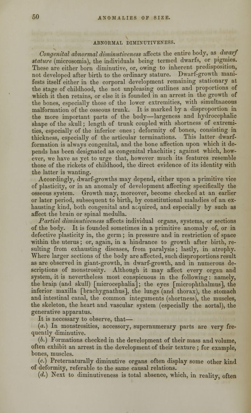 ABNORMAL DIMINUTIVENESS. Congenital abnormal diminutiveness affects the entire body, as dwarf stature (microsomia), the individuals being termed dwarfs, or pigmies. These are either born diminutive, or, owing to inherent predisposition, not developed after birth to the ordinary stature. Dwarf-growth mani- fests itself either in the corporal development remaining stationary at the stage of childhood, the not unpleasing outlines and proportions of which it then retains, or else it is founded in an arrest in the growth of the bones, especially those of the lower extremities, with simultaneous malformation of the osseous trunk. It is marked by a disproportion in the more important parts of the body—largeness and hydrocephalic shape of the skull; length of trunk coupled with shortness of extremi- ties, especially of the inferior ones ; deformity of bones, consisting in thickness, especially of the articular terminations. This latter dwarf- formation is always congenital, and the bone affection upon which it de- pends has been designated as congenital rhachitis; against which, how- ever, we have as yet to urge that, however much its features resemble those of the rickets of childhood, the direct evidence of its identity with the latter is wanting. Accordingly, dwarf-growths may depend, either upon a primitive vice of plasticity, or in an anomaly of development affecting specifically the osseous system. Growth may, moreover, become checked at an earlier or later period, subsequent to birth, by constitutional maladies of an ex- hausting kind, both congenital and acquired, and especially by such as affect the brain or spinal medulla. Partial diminutiveness affects individual organs, systems, or sections of the body. It is founded sometimes in a primitive anomaly of, or in defective plasticity in, the germ ; in pressure and in restriction of space within the uterus; or, again, in a hindrance to growth after birth, re- sulting from exhausting diseases, from paralysis; lastly, in atrophy. Where larger sections of the body are affected, such disproportions result as are observed in giant-growth, in dwarf-growth, and in numerous de- scriptions of monstrosity. Although it may affect every organ and system, it is nevertheless most conspicuous in the following: namely, the brain (and skull) [microcephalia]; the eyes [microphthalmus], the inferior maxilla [brachygnathus], the lungs (and thorax), the stomach and intestinal canal, the common integuments (shortness), the muscles, the skeleton, the heart and vascular system (especially the aortal), the generative apparatus. It is necessary to observe, that— (a.) In monstrosities, accessory, supernumerary parts are very fre- quently diminutive. (b.) Formations checked in the development of their mass and volume, often exhibit an arrest in the development of their texture ; for example, bones, muscles. ((?.) Preternaturally diminutive organs often display some other kind of deformity, referable to the same causal relations. (d.) Next to diminutiveness is total absence, which, in reality, often