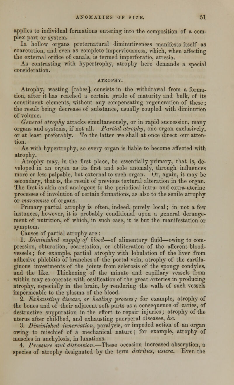 applies to individual formations entering into the composition of a com- plex part or system. In hollow organs preternatural diminutiveness manifests itself as coarctation, and even as complete imperviousness, which, when affecting the external orifice of canals, is termed imperforatio, atresia. As contrasting with hypertrophy, atrophy here demands a special consideration. ATKOPHY. Atrophy, wasting [tabes], consists in the withdrawal from a forma- tion, after it has reached a certain grade of maturity and bulk, of its constituent elements, without any compensating regeneration of these; the result being decrease of substance, usually coupled with diminution of volume. General atrophy attacks simultaneously, or in rapid succession, many organs and systems, if not all. Partial atrophy, one organ exclusively, or at least preferably. To the latter we shall at once direct our atten- tion. As with hypertrophy, so every organ is liable to become affected with atrophy. Atrophy may, in the first place, be essentially primary, that is, de- veloped in an organ as its first and sole anomaly, through influences more or less palpable, but external to such organ. Or, again, it may be secondary, that is, the result of previous textural alteration in the organ. The first is akin and analogous to the periodical intra- and extra-uterine processes of involution of certain formations, as also to the senile atrophy or marasmus of organs. Primary partial atrophy is often, indeed, purely local; in not a few instances, however, it is probably conditional upon a general derange- ment of nutrition, of which, in such case, it is but the manifestation or symptom. Causes of partial atrophy are: 1. Diminished supply of blood—of alimentary fluid—owing to com- pression, obturation, coarctation, or obliteration of the afferent blood- vessels ; for example, partial atrophy with lobulation of the liver from adhesive phlebitis of branches of the portal vein, atrophy of the cartila- ginous investments of the joints from sclerosis of the spongy condyles, and the like. Thickening of the minute and capillary vessels from within may co-operate with ossification of the great arteries in producing atrophy, especially in the brain, by rendering the walls of such vessels impermeable to the plasma of the blood. 2. Exhausting disease, or healing process; for example, atrophy of the bones and of their adjacent soft parts as a consequence of caries, of destructive suppuration in the effort to repair injuries; atrophy of the uterus after childbed, and exhausting puerperal diseases, &c. 3. Diminished innervation, paralysis, or impeded action of an organ owing to mischief of a mechanical nature; for example, atrophy of muscles in anchylosis, in luxations. 4. Pressure and distension.—These occasion increased absorption, a species of atrophy designated by the term detritus, usura. Even the