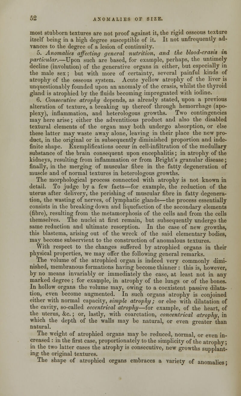 most stubborn textures are not proof against it, the rigid osseous texture itself being in a high degree susceptible of it. It not unfrequcntly ad- vances to the degree of a lesion of continuity. 5. Anomalies affecting general nutrition, and the blood-crasis m particular.—Upon such are based, for example, perhaps, the untimely decline (involution) of the generative organs in either, but especially in the male sex : but with more of certainty, several painful kinds of atrophy of the osseous system. Acute yellow atrophy of the liver is unquestionably founded upon an anomaly of the crasis, whilst the thyroid gland is atrophied by the fluids becoming impregnated with iodine. 6. Consecutive atrophy depends, as already stated, upon a previous alteration of texture, a breaking up thereof through hemorrhage (apo- plexy), inflammation, and heterologous growths. Two contingencies may here arise; either the adventitious product and also the disabled textural elements of the organ may both undergo absorption, or else these latter may waste away alone, leaving in their place the new pro- duct, in the original or in subsequently diminished proportion and inde- finite shape. Exemplifications occur in cell-infiltration of the medullary substance of the brain consequent upon encephalitis; in atrophy of the kidneys, resulting from inflammation or from Bright's granular disease; finally, in the merging of muscular fibre in the fatty degeneration of muscle and of normal textures in heterologous growths. The morphological process connected with atrophy is not known in detail. To judge by a few facts—for example, the reduction of the uterus after delivery, the perishing of muscular fibre in fatty degenera- tion, the wasting of nerves, of lymphatic glands—the process essentially consists in the breaking down and liquefaction of the secondary elements (fibre), resulting from the metamorphosis of the cells and from the cells themselves. The nuclei at first remain, but subsequently undergo the same reduction and ultimate resorption. In the case of new growths, this blastema, arising out of the wreck of the said elementary bodies, may become subservient to the construction of anomalous textures. With respect to the changes suffered by atrophied organs in their physical properties, we may offer the following general remarks. The volume of the atrophied organ is indeed very commonly dimi- nished, membranous formations having become thinner : this is, however, by no means invariably or immediately the case, at least not in any marked degree■; for example, in atrophy of the lungs or of the bones. In hollow organs the volume may, owing to a coexistent passive dilata- tion, even become augmented. In such organs' atrophy is conjoined either with normal capacity, simple atrophy; or else with dilatation of the cavity, so-called eccentrical atrophy—for example, of the heart, of the uterus, &c.; or, lastly, with coarctation, concentrical atrophy, in which the depth of the walls may be natural, or even greater than natural. The weight of atrophied organs may be reduced, normal, or even in- creased : in the first case, proportionately to the simplicity of the atrophy • in the two latter cases the atrophy is consecutive, new growths supplant- ing the original textures. The shape of atrophied organs embraces a variety of anomalies'