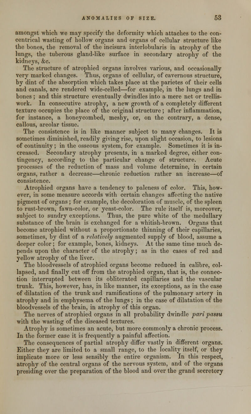 amongst which we may specify the deformity which attaches to the con- centrical wasting of hollow organs and organs of cellular structure like the bones, the removal of the incisura interlobularis in atrophy of the lungs, the tuberous gland-like surface in secondary atrophy of the kidneys, &c. The structure of atrophied organs involves various, and occasionally very marked changes. Thus, organs of cellular, of cavernous structure, by dint of the absorption which takes place at the parietes of their cells and canals, are rendered wide-celled—for example, in the lungs and in bones ; and this structure eventually dwindles into a mere net or trellis- work. In consecutive atrophy, a new growth of a completely different texture occupies the place of the original structure; after inflammation, for instance, a honeycombed, meshy, or, on the contrary, a dense, callous, areolar tissue. The consistence is in like manner subject to many changes. It is sometimes diminished, readily giving rise, upon slight occasion, to lesions of continuity; in the osseous system, for example. Sometimes it is in- creased. Secondary atrophy presents, in a marked degree, either con- tingency, according to the particular change of structure. Acute processes of the reduction of mass and volume determine, in certain organs, rather a decrease—chronic reduction rather an increase—of consistence. Atrophied organs have a tendency to paleness of color. This, how- ever, in some measure accords with certain changes affecting the native pigment of organs; for example, the decoloration of muscle, of the spleen to rust-brown, fawn-color, or yeast-color. The rule itself is, moreover, subject to sundry exceptions. Thus, the pure white of the medullary substance of the brain is exchanged for a whitish-brown. Organs that become atrophied without a proportionate thinning of their capillaries, sometimes, by dint of a relatively augmented supply of blood, assume a deeper color; for example, bones, kidneys. At the same time much de- pends upon the character of the atrophy; as in the cases of red and yellow atrophy of the liver. The bloodvessels of atrophied organs become reduced in calibre, col- lapsed, and finally cut off from the atrophied organ, that is, the connec- tion interrupted between its obliterated capillaries and the vascular trunk. This, however, has, in like manner, its exceptions, as in the case of dilatation of the trunk and ramifications of the pulmonary artery in atrophy and in emphysema of the lungs; in the case of dilatation of the bloodvessels of the brain, in atrophy of this organ. The nerves of atrophied organs in all probability dwindle pari passu with the wasting of the diseased textures. Atrophy is sometimes an acute, but more commonly a chronic process. In the former case it is frequently a painful affection. The consequences of partial atrophy differ vastly in different organs. Either they are limited to a small range, to the locality itself, or they implicate more or less sensibly the entire organism. In this respect, atrophy of the central organs of the nervous system, and of the organs presiding over the preparation of the blood and over the grand secretory