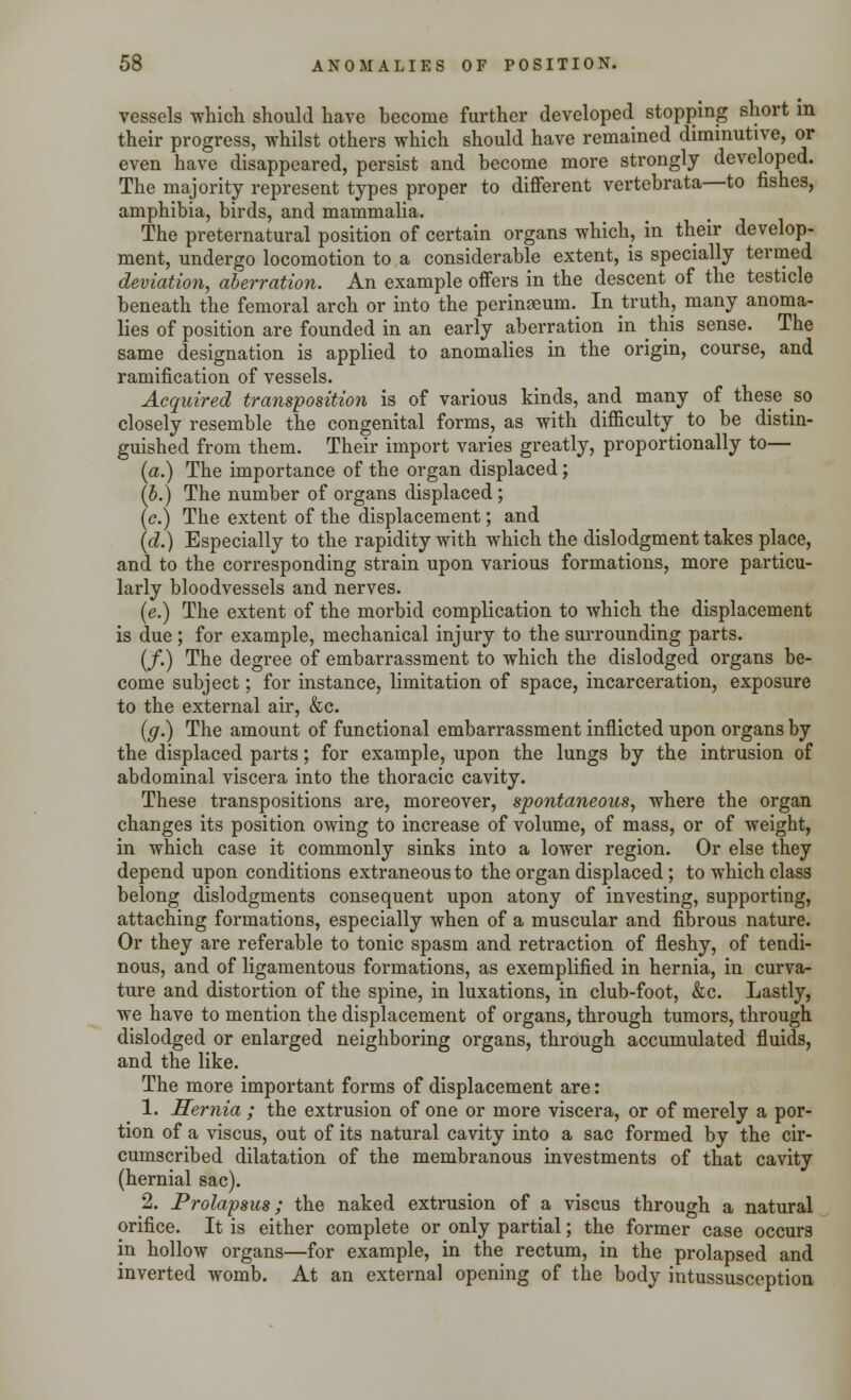 vessels which should have become further developed stopping short in their progress, whilst others which should have remained diminutive, or even have disappeared, persist and become more strongly developed. The majority represent types proper to different vertebrata—to fishes, amphibia, birds, and mammalia. The preternatural position of certain organs which, in their develop- ment, undergo locomotion to a considerable extent, is specially termed deviation, aberration. An example offers in the descent of the testicle beneath the femoral arch or into the perinaeum. In truth, many anoma- lies of position are founded in an early aberration in this sense. The same designation is applied to anomalies in the origin, course, and ramification of vessels. Acquired transposition is of various kinds, and many of these so closely resemble the congenital forms, as with difficulty to be distin- guished from them. Their import varies greatly, proportionally to— (a.) The importance of the organ displaced; (b.) The number of organs displaced; (c.) The extent of the displacement; and (d.) Especially to the rapidity with which the dislodgment takes place, and to the corresponding strain upon various formations, more particu- larly bloodvessels and nerves. (e.) The extent of the morbid complication to which the displacement is due; for example, mechanical injury to the surrounding parts. (/.) The degree of embarrassment to which the dislodged organs be- come subject; for instance, limitation of space, incarceration, exposure to the external air, &c. (g.) The amount of functional embarrassment inflicted upon organs by the displaced parts; for example, upon the lungs by the intrusion of abdominal viscera into the thoracic cavity. These transpositions are, moreover, spontaneous, where the organ changes its position owing to increase of volume, of mass, or of weight, in which case it commonly sinks into a lower region. Or else they depend upon conditions extraneous to the organ displaced; to which class belong dislodgments consequent upon atony of investing, supporting, attaching formations, especially when of a muscular and fibrous nature. Or they are referable to tonic spasm and retraction of fleshy, of tendi- nous, and of ligamentous formations, as exemplified in hernia, in curva- ture and distortion of the spine, in luxations, in club-foot, &c. Lastly, we have to mention the displacement of organs, through tumors, through dislodged or enlarged neighboring organs, through accumulated fluids, and the like. The more important forms of displacement are: 1. ITernia ; the extrusion of one or more viscera, or of merely a por- tion of a viscus, out of its natural cavity into a sac formed by the cir- cumscribed dilatation of the membranous investments of that cavity (hernial sac). 2. Prolapsus; the naked extrusion of a viscus through a natural orifice. It is either complete or only partial; the former case occurs in hollow organs—for example, in the rectum, in the prolapsed and inverted womb. At an external opening of the body intussusception