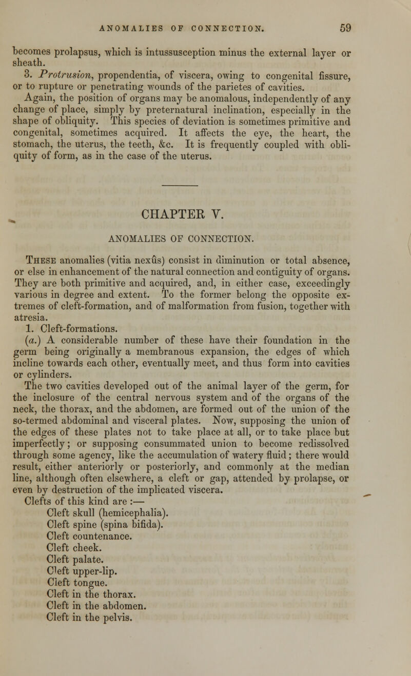 becomes prolapsus, -which is intussusception minus the external layer or sheath. 3. Protrusion, propendentia, of viscera, owing to congenital fissure, or to rupture or penetrating wounds of the parietes of cavities. Again, the position of organs may be anomalous, independently of any change of place, simply by preternatural inclination, especially in the shape of obliquity. This species of deviation is sometimes primitive and congenital, sometimes acquired. It affects the eye, the heart, the stomach, the uterus, the teeth, &c. It is frequently coupled with obli- quity of form, as in the case of the uterus. CHAPTER V. ANOMALIES OF CONNECTION. These anomalies (vitia nexus) consist in diminution or total absence, or else in enhancement of the natural connection and contiguity of organs. They are both primitive and acquired, and, in either case, exceedingly various in degree and extent. To the former belong the opposite ex- tremes of cleft-formation, and of malformation from fusion, together with atresia. 1. Cleft-formations. (a.) A considerable number of these have their foundation in the germ being originally a membranous expansion, the edges of which incline towards each other, eventually meet, and thus form into cavities or cylinders. The two cavities developed out of the animal layer of the germ, for the inclosure of the central nervous system and of the organs of the neck, the thorax, and the abdomen, are formed out of the union of the so-termed abdominal and visceral plates. Now, supposing the union of the edges of these plates not to take place at all, or to take place but imperfectly; or supposing consummated union to become redissolved through some agency, like the accumulation of watery fluid; there would result, either anteriorly or posteriorly, and commonly at the median line, although often elsewhere, a cleft or gap, attended by prolapse, or even by destruction of the implicated viscera. Clefts of this kind are :— Cleft skull (hemicephalia). Cleft spine (spina bifida). Cleft countenance. Cleft cheek. Cleft palate. C!eft upper-lip. Cleft tongue. Cleft in the thorax. Cleft in the abdomen. Cleft in the pelvis.