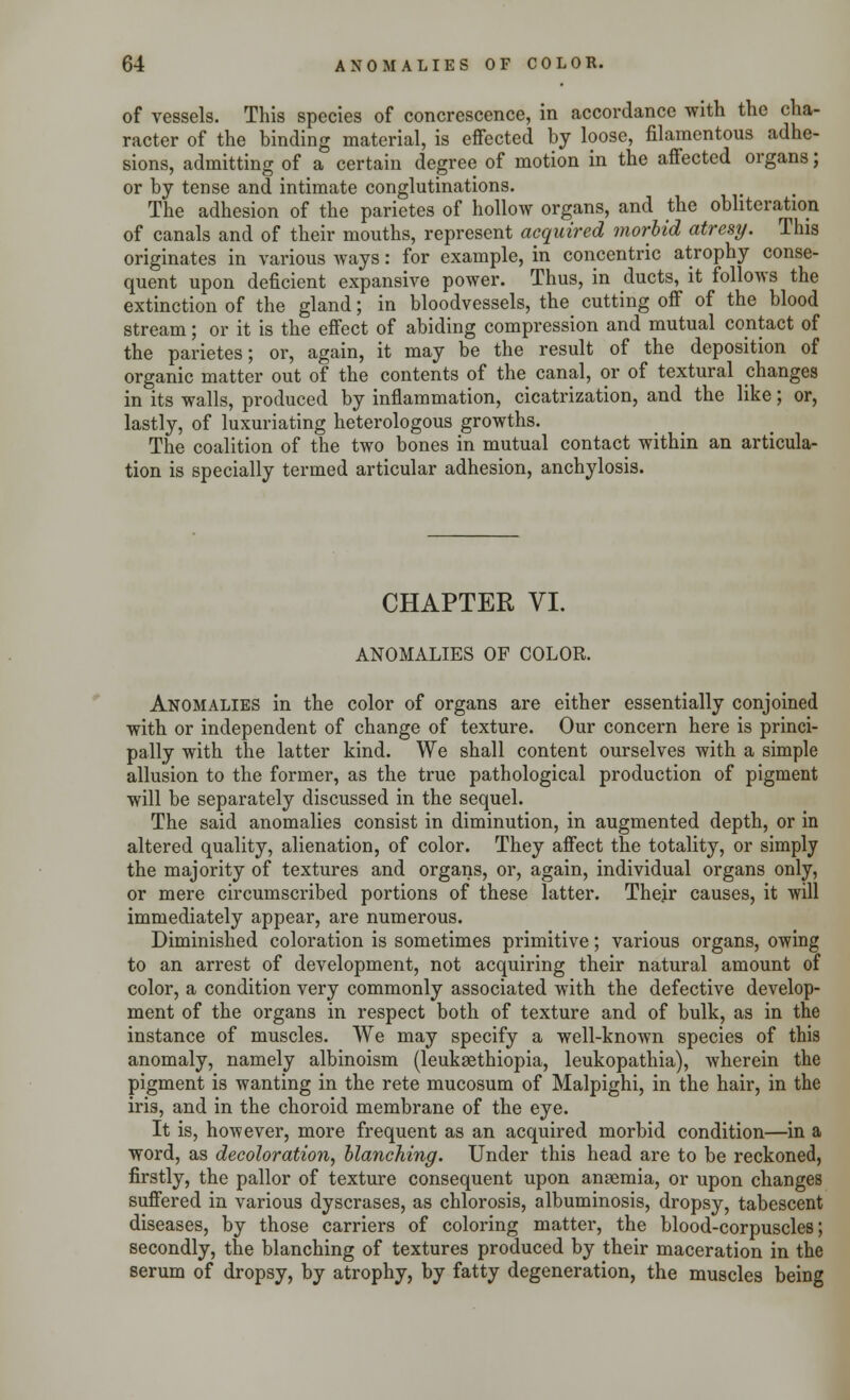 of vessels. This species of concrescence, in accordance with the cha- racter of the binding material, is effected by loose, filamentous adhe- sions, admitting of a certain degree of motion in the affected organs; or by tense and intimate conglutinations. The adhesion of the parietes of hollow organs, and the obliteration of canals and of their mouths, represent acquired morbid atresy. This originates in various ways: for example, in concentric atrophy conse- quent upon deficient expansive power. Thus, in ducts, it follows the extinction of the gland; in bloodvessels, the cutting off of the blood stream; or it is the effect of abiding compression and mutual contact of the parietes; or, again, it may be the result of the deposition of organic matter out of the contents of the canal, or of textural changes in its walls, produced by inflammation, cicatrization, and the like; or, lastly, of luxuriating heterologous growths. The coalition of the two bones in mutual contact within an articula- tion is specially termed articular adhesion, anchylosis. CHAPTER VI. ANOMALIES OF COLOR. Anomalies in the color of organs are either essentially conjoined with or independent of change of texture. Our concern here is princi- pally with the latter kind. We shall content ourselves with a simple allusion to the former, as the true pathological production of pigment will be separately discussed in the sequel. The said anomalies consist in diminution, in augmented depth, or in altered quality, alienation, of color. They affect the totality, or simply the majority of textures and organs, or, again, individual organs only, or mere circumscribed portions of these latter. Their causes, it will immediately appear, are numerous. Diminished coloration is sometimes primitive; various organs, owing to an arrest of development, not acquiring their natural amount of color, a condition very commonly associated with the defective develop- ment of the organs in respect both of texture and of bulk, as in the instance of muscles. We may specify a well-known species of this anomaly, namely albinoism (leuksethiopia, leukopathia), wherein the pigment is wanting in the rete mucosum of Malpighi, in the hair, in the iris, and in the choroid membrane of the eye. It is, however, more frequent as an acquired morbid condition—in a word, as decoloration, blanching. Under this head are to be reckoned, firstly, the pallor of texture consequent upon anaemia, or upon changes suffered in various dyscrases, as chlorosis, albuminosis, dropsy, tabescent diseases, by those carriers of coloring matter, the blood-corpuscles; secondly, the blanching of textures produced by their maceration in the serum of dropsy, by atrophy, by fatty degeneration, the muscles being