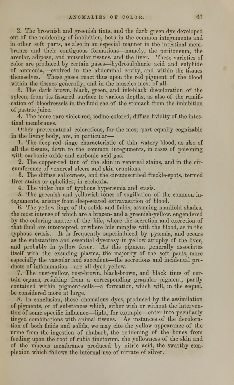 2. The brownish and greenish tints, and the dark green dye developed out of the reddening of imbibition, both in the common integuments and in other soft parts, as also in an especial manner in the intestinal mem- branes and their contiguous formations—namely, the peritoneum, the areolar, adipose, and muscular tissues, and the liver. These varieties of color are produced by certain gases—hydrosulphuric acid and sulphide of ammonia,—evolved in the abdominal cavity, and within the tissues themselves. These gases react thus upon the red pigment of the blood within the tissues generally, and in the muscles most of all. 3. The dark brown, black, green, and ink-black discoloration of the spleen, from its fissured surface to various depths, as also of the ramifi- cation of bloodvessels in the fluid sac of the stomach from the imbibition of gastric juice. 4. The more rare violet-red, iodine-colored, diffuse lividity of the intes- tinal membranes. Other preternatural colorations, for the most part equally cognizable in the living body, are, in particular— 1. The deep red tinge characteristic of thin watery blood, as also of all the tissues, down to the common integuments, in cases of poisoning with carbonic oxide and carbonic acid gas. 2. The copper-red tint of the skin in venereal stains, and in the cir- cumference of venereal ulcers and skin eruptions. 3. The diffuse sallowness, and the circumscribed freckle-spots, termed liver-stains or ephelides, in cachexia. 4. The violet hue of typhous hyperemia and stasis. 5. The greenish and yellowish tones of sugillation of the common in- teguments, arising from deep-seated extravasation of blood. 6. The yellow tinge of the solids and fluids, assuming manifold shades, the most intense of which are a brazen- and a greenish-yellow, engendered by the coloring matter of the bile, where the secretion and excretion of that fluid are intercepted, or where bile mingles with the blood, as in the typhous crasis. It is frequently superinduced by pyaemia, and occurs as the substantive and essential dyscrasy in yellow atrophy of the liver, and probably in yellow fever. As this pigment generally associates itself with the exsuding plasma, the majority of the soft parts, more especially the vascular and succulent—the secretions and incidental pro- ducts of inflammation—are all dyed yellow. 7. The rust-yellow, rust-brown, black-brown, and black tints of cer- tain organs, resulting from a corresponding granular pigment, partly contained within pigment-cells—a formation, which will, in the sequel, be considered more at large. 8. In conclusion, those anomalous dyes, produced by the assimilation of pigments, or of substances which, either with or without the interven- tion of some specific influence—light, for example—enter into peculiarly tinged combinations with animal tissues. As instances of the decolora- tion of both fluids and solids, we may cite the yellow appearance of the urine from the ingestion of rhubarb, the reddening of the bones from feeding upon the root of rubia tinctorum, the yellowness of the skin and of the mucous membranes produced by nitric acid, the swarthy com- plexion which follows the internal use of nitrate of silver.