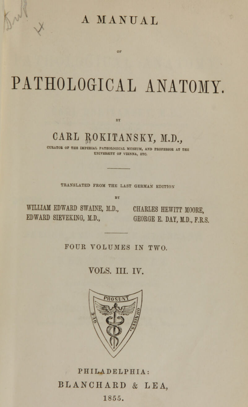 ^ A MANUAL PATHOLOGICAL ANATOMY. CARL ftOKITANSKY, M.D., CURATOR 0? tHE IMPERIAL PATHOLOGICAL MUSEUM, AND PROFESSOR AT THE UNIVERSITY OF VIENNA, ETC TRANSLATED FROM THE LAST GERMAN EDITION BT WILLIAM EDWARD SWAINE, M.D., CHARLES HEWITT MOORE, EDWARD SIEVEKING, M.D., GEORGE E. DAY, M.D., F.R.S. FOUR VOLUMES IN TWO. VOLS. III. IV. PHILADELPHIA: BLANCHARD & LEA, 1855.