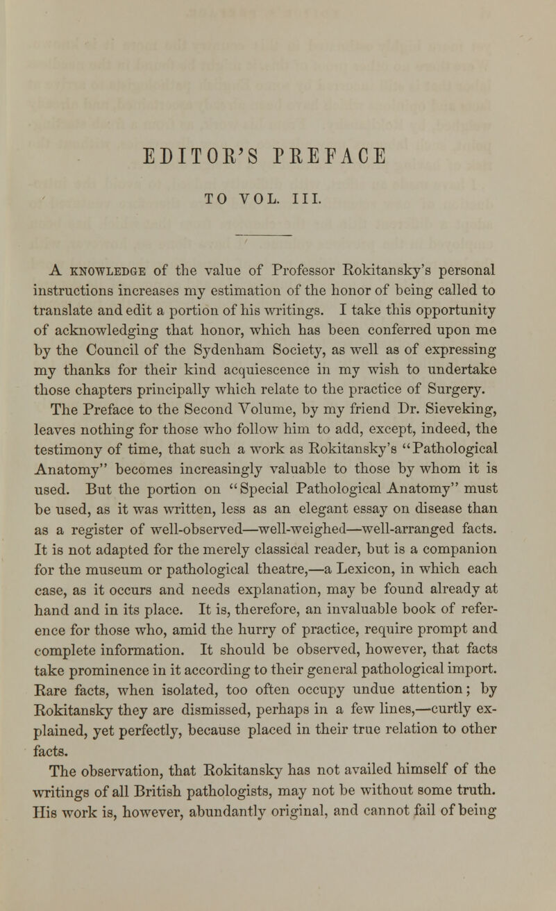 EDITOR'S PREFACE TO VOL. III. A knowledge of the value of Professor Rokitansky's personal instructions increases my estimation of the honor of being called to translate and edit a portion of his writings. I take this opportunity of acknowledging that honor, which has been conferred upon me by the Council of the Sydenham Society, as well as of expressing my thanks for their kind acquiescence in my wish to undertake those chapters principally which relate to the practice of Surgery. The Preface to the Second Volume, by my friend Dr. Sieveking, leaves nothing for those who follow him to add, except, indeed, the testimony of time, that such a work as Rokitansky's Pathological Anatomy becomes increasingly valuable to those by whom it is used. But the portion on Special Pathological Anatomy must be used, as it was written, less as an elegant essay on disease than as a register of well-observed—well-weighed—well-arranged facts. It is not adapted for the merely classical reader, but is a companion for the museum or pathological theatre,—a Lexicon, in which each case, as it occurs and needs explanation, may be found already at hand and in its place. It is, therefore, an invaluable book of refer- ence for those who, amid the hurry of practice, require prompt and complete information. It should be observed, however, that facts take prominence in it according to their general pathological import. Rare facts, when isolated, too often occupy undue attention; by Rokitansky they are dismissed, perhaps in a few lines,—curtly ex- plained, yet perfectly, because placed in their true relation to other facts. The observation, that Rokitansky has not availed himself of the writings of all British pathologists, may not be without some truth. His work is, however, abundantly original, and cannot fail of being