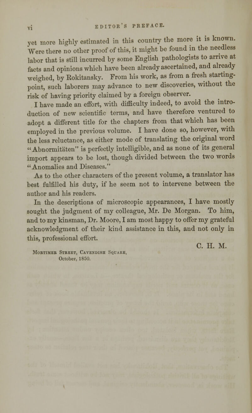 yet more highly estimated in this country the more it is known. Were there no other proof of this, it might be found in the needless labor that is still incurred by some English pathologists to arrive at facts and opinions which have been already ascertained, and already weighed, by Rokitansky. From his work, as from a fresh starting- point, such laborers may advance to new discoveries, without the risk of having priority claimed by a foreign observer. I have made an effort, with difficulty indeed, to avoid the intro- duction of new scientific terms, and have therefore ventured to adopt a different title for the chapters from that which has been employed in the previous volume. I have done so, however, with the less reluctance, as either mode of translating the original word  Abnormitaten is perfectly intelligible, and as none of its general import appears to be lost, though divided between the two words Anomalies and Diseases. As to the other characters of the present volume, a translator has best fulfilled his duty, if he seem not to intervene between the author and his readers. In the descriptions of microscopic appearances, I have mostly sought the judgment of my colleague, Mr. De Morgan. To him, and to my kinsman, Dr. Moore, I am most happy to offer my grateful acknowledgment of their kind assistance in this, and not only in this, professional effort. C. H. M. Mobtimeb Street, Cavendish Square, October, 1850.