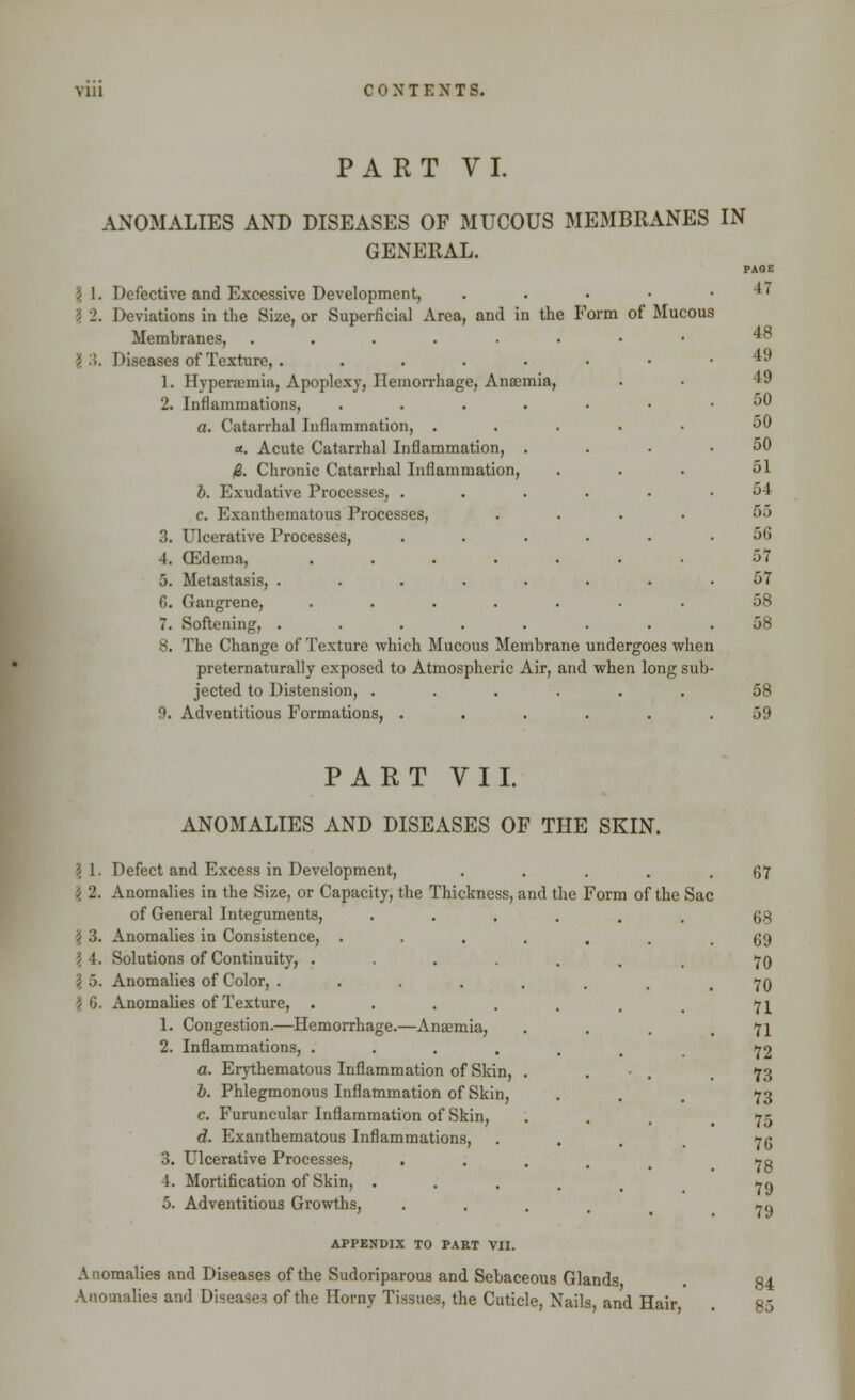 PART VI. ANOMALIES AND DISEASES OF MUCOUS MEMBRANES IN GENERAL. \ 1. Defective and Excessive Development, ? 2. Deviations in the Size, or Superficial Area, and in the Form of Mucous Membranes, ..... i'■). Diseases of Texture, . .... 1. Hyperemia, Apoplexy, Hemorrhage, Anaemia, 2. Inflammations, .... a. Catarrhal Inflammation, . «. Acute Catarrhal Inflammation, . 0. Chronic Catarrhal Inflammation, b. Exudative Processes, . c. Exanthematous Processes, 3. Ulcerative Processes, 4. (Edema, .... 5. Metastasis, ..... G. Gangrene, .... 7. Softening, ..... 8. The Change of Texture which Mucous Membrane undergoes when preternaturally exposed to Atmospheric Air, and when long sub jected to Distension, ...... 9. Adventitious Formations, ..... PART VII. ANOMALIES AND DISEASES OF THE SKIN. | 1. Defect and Excess in Development, \ 2. Anomalies in the Size, or Capacity, the Thickness, and the Form of the Sac of General Integuments, \ 3. Anomalies in Consistence, . 3 4. Solutions of Continuity, .... \ 5. Anomalies of Color, .... | 6. Anomalies of Texture, .... 1. Congestion.—Hemorrhage.—Anasmia, 2. Inflammations, .... a. Erythematous Inflammation of Skin, b. Phlegmonous Inflammation of Skin, c. Furuncular Inflammation of Skin, d. Exanthematous Inflammations, 3. Ulcerative Processes, 4. Mortification of Skin, . 5. Adventitious Growths, APPENDIX TO PART VII. A nomalies and Diseases of the Sudoriparous and Sebaceous Glands Anomalies and Diseases of the Horny Tissues, the Cuticle, Nails and Hair 84 85