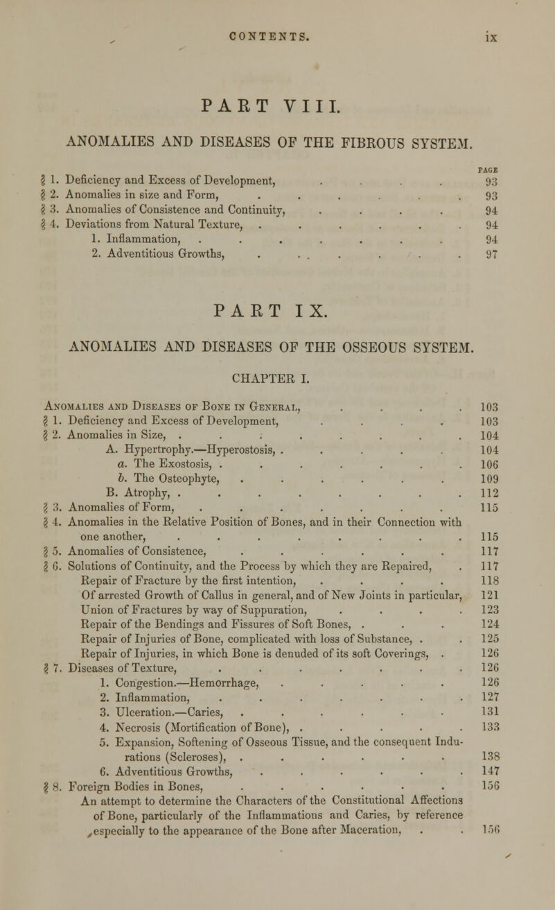 PART VIII. ANOMALIES AND DISEASES OF THE FIBROUS SYSTEM. \ 1. Deficiency and Excess of Development, § 2. Anomalies in size and Form, § 3. Anomalies of Consistence and Continuity, \ 4. Deviations from Natural Texture, 1. Inflammation, 2. Adventitious Growths, PACE 93 93 94 94 94 97 PART IX. ANOMALIES AND DISEASES OF THE OSSEOUS SYSTEM. CHAPTER I. Anomalies and Diseases of Bone in General, § 1. Deficiency and Excess of Development, | 2. Anomalies in Size, ...... A. Hypertrophy.—Hyperostosis, .... a. The Exostosis, ..... b. The Osteophyte, ..... B. Atrophy, ...... \ 3. Anomalies of Form, ....... \ 4. Anomalies in the Relative Position of Bones, and in their Connection with one another, ...... \ .5. Anomalies of Consistence, ...... \ G. Solutions of Continuity, and the Process by which they are Repaired, Repair of Fracture by the first intention, .... Of arrested Growth of Callus in general, and of New Joints in particular, Union of Fractures by way of Suppuration, Repair of the Bendings and Fissures of Soft Bones, . Repair of Injuries of Bone, complicated with loss of Substance, . Repair of Injuries, in which Bone is denuded of its soft Coverings, § 7. Diseases of Texture, ...... 1. Congestion.—Hemorrhage, .... 2. Inflammation, ...... 3. Ulceration.—Caries, ..... 4. Necrosis (Mortification of Bone), .... 5. Expansion, Softening of Osseous Tissue, and the consequent Indu- rations (Scleroses), ...... 6. Adventitious Growths, ...... jjj 8. Foreign Bodies in Bones, ...... An attempt to determine the Characters of the Constitutional Affections of Bone, particularly of the Inflammations and Caries, by reference ^especially to the appearance of the Bone after Maceration, 103 103 104 104 106 109 112 115 115 117 117 118 121 123 124 125 126 126 126 127 131 133 138 147 1.3G 156