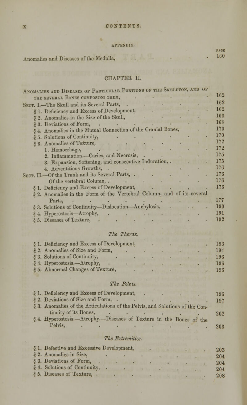 APPENDIX. Anomalies and Diseases of the Medulla, PAGE 160 CHAPTER II. Anomalies and Diseases of Particular Portions of the Skeleton, and of the several bones composing them, . Sect. I.—The Skull and its Several Parts, . I 1. Deficiency and Excess of Development, § 2. Anomalies in the Size of the Skull, \ 3. Deviations of Form, ...-•• I 4. Anomalies in the Mutual Connection of the Cranial Bones, \ 5. Solutions of Continuity, . \ 6. Anomalies of Texture, ..... 1. Hemorrhage, ...... 2. Inflammation.—Caries, and Necrosis, . 3. Expansion, Softening, and consecutive Induration, . 4. Adventitious Growths, ..... Sect. II.—Of the Trunk and its Several Parts, .... Of the vertebral Column, . .... g 1. Deficiency and Excess of Development, . . . g 2. Anomalies in the Form of the Vertebral Column, and of its several Parts, ....... § 3. Solutions of Continuity—Dislocation—Anchylosis, I 4. Hyperostosis—Atrophy, ..... I 5. Diseases of Texture, ...... The Thorax. § 1. Deficiency and Excess of Development, \ 2. Anomalies of Size and Form, .... \ 3. Solutions of Continuity, ..... \ 4. Hyperostosis.—Atrophy, ..... \ 5. Abnormal Changes of Texture, .... 162 162 162 163 168 170 170 172 172 175 175 176 176 176 176 177 190 191 192 193 194 196 196 196 The, Pelvis. | 1. Deficiency and Excess of Development, . . . . 196 §2. Deviations of Size and Form, ...... 197 \ 3. Anomalies of the Articulations of the Pelvis, and Solutions of the Con- tinuity of its Bones, ••.... 202 I 4. Hyperostosis.—Atrophy.—Diseases of Texture in the Bones of the Pelvis, 203 The Extremities. \ 1. Defective and Excessive Development, . _ 203 \ 2. Anomalies in Size, ...... 204 \ 3. Deviations of Form, ...... 204 \ 4. Solutions of Continuity, . . . . t 204 \ 5. Diseases of Texture, .... . 208