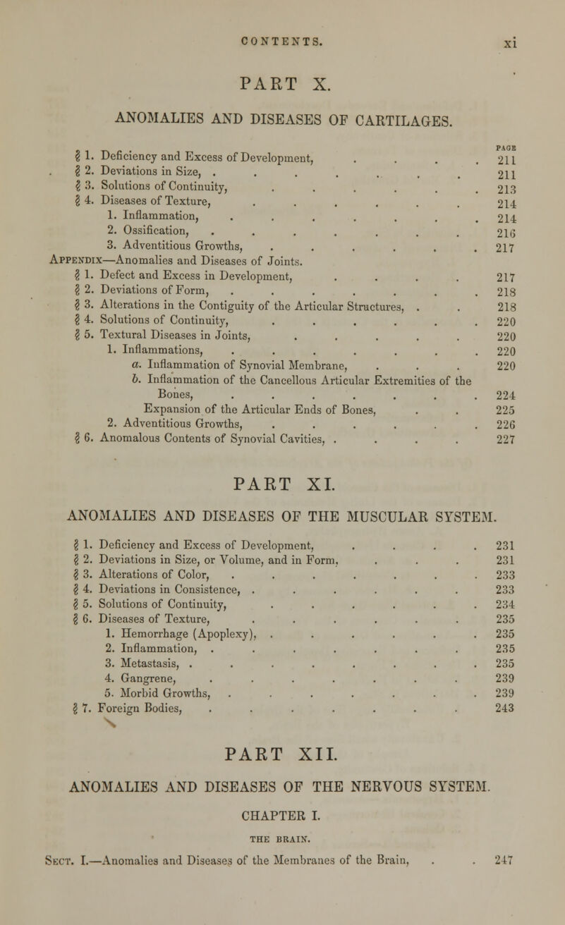 PART X. ANOMALIES AND DISEASES OF CARTILAGES. \ 1. Deficiency and Excess of Development, \ 2. Deviations in Size, . $ 3. Solutions of Continuity, ..... \ 4. Diseases of Texture, ...... 1. Inflammation, ...... 2. Ossification, ....... 3. Adventitious Growths, ...... Appendix—Anomalies and Diseases of Joints. § 1. Defect and Excess in Development, .... \ 2. Deviations of Form, ...... I 3. Alterations in the Contiguity of the Articular Structures, . \ 4. Solutions of Continuity, ..... \ 5. Textural Diseases in Joints, ..... 1. Inflammations, ...... a. Inflammation of Synovial Membrane, b. Inflammation of the Cancellous Articular Extremities of the Bones, ...... Expansion of the Articular Ends of Bones, 2. Adventitious Growths, ..... § 6. Anomalous Contents of Synovial Cavities, .... PAGE 211 211 213 214 214 21G 217 217 218 218 220 220 220 220 224 225 226 227 PART XI. ANOMALIES AND DISEASES OF THE MUSCULAR SYSTEM. 1. Deficiency and Excess of Dev elopment, . 231 2. Deviations in Size, or Volume, and in Form, 231 3. Alterations of Color, . 233 4. Deviations in Consistence, . . 233 5. Solutions of Continuity, . 234 6. Diseases of Texture, 235 1. Hemorrhage (Apoplexy), . 235 2. Inflammation, 235 3. Metastasis, . . . . 235 4. Gangrene, 239 5. Morbid Growths, . 239 7. Foreign Bodies, 243 PART XII. ANOMALIES AND DISEASES OF THE NERVOUS SYSTEM. CHAPTER I. THE BRAIN. Sect. I.—Anomalies and Diseases of the Membranes of the Brain, . . 247