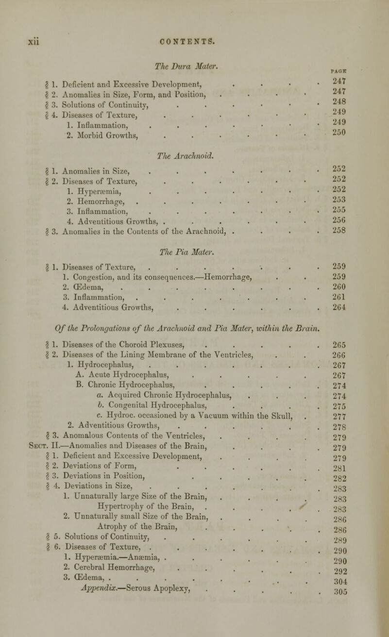 The Dura Mater. \ 1. Deficient and Excessive Development, \ 2. Anomalies in Size, Form, and Position, $ 3. Solutions of Continuity, £ 4. Diseases of Texture, 1. Inflammation, 2. Morbid Growths, Tlie Arachnoid. \ 1. Anomalies in Size, I 2. Diseases of Texture, 1. Hyperemia, 2. Hemorrhage, .... 3. Inflammation, 4. Adventitious Growths, . I 3. Anomalies in the Contents of the Arachnoid, TAOE 217 247 248 249 249 250 252 252 252 253 255 25G 258 T/ie Pia Mater. -Hemorrhage, I 1. Diseases of Texture, 1. Congestion, and its consequences. 2. ffidema, 3. Inflammation, 4. Adventitious Growths, Of the Prolongations of the Arachnoid and Pia Mater, within the Bi \ 1. Diseases of the Choroid Plexuses, \ 2. Diseases of the Lining Membrane of the Ventricles 1. Hydrocephalus, .... A. Acute Hydrocephalus, B. Chronic Hydrocephalus, a. Acquired Chronic Hydrocephalus, /;. Congenital Hydrocephalus, c. Hydroc. occasioned by a Vacuum within the Skull 2. Adventitious Growths, \ 3. Anomalous Contents of the Ventricles, Sect. II.—Anomalies and Diseases of the Brain, \ 1. Deficient and Excessive Development, \ 2. Deviations of Form, \ 3. Deviations in Position, \ 4. Deviations in Size, 1. Unnaturally large Size of the Brain, Hypertrophy of the Brain, 2. Unnaturally small Size of the Brain, Atrophy of the Brain, | 5. Solutions of Continuity, § 6. Diseases of Texture, . 1. Hyperemia.—Anaemia, . 2. Cerebral Hemorrhage, 3. G3dema, .... Appendix.—Serous Apoplexy, 259 259 260 261 2G4 2r,5 26G 267 267 274 274 275 277 278 279 279 279 281 282 283 2S3 283 286 286 2*9 290 290 292 304 305