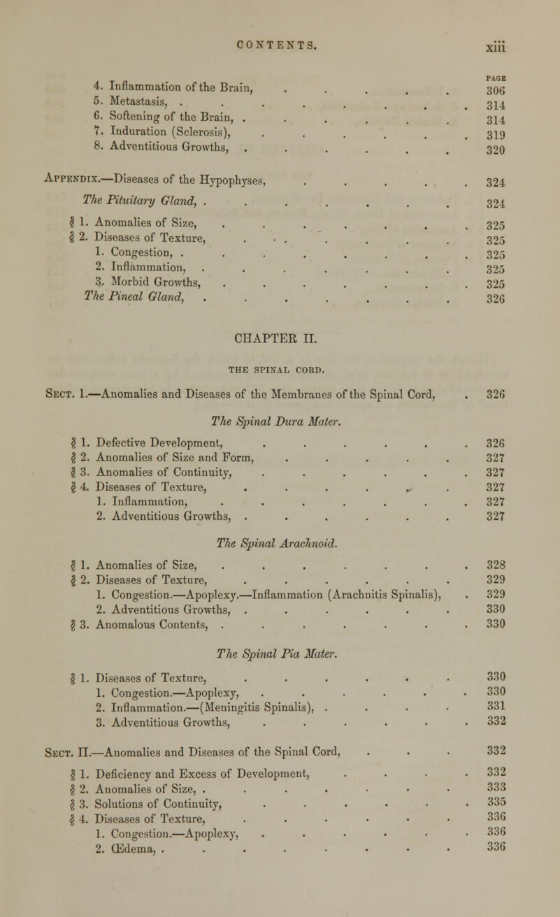 PAGE 306 4. Inflammation of the Brain, 5. Metastasis, ..... 314 6. Softening of the Brain, ..... 314 7. Induration (Sclerosis), .... 319 8. Adventitious Growths, ..... 320 Appendix.—Diseases of the Hypophyses, ..... 324 The Pituitary Gland, ....... 324 $ 1. Anomalies of Size, ....... 325 \ 2. Diseases of Texture, ...... 325 1. Congestion, ........ 325 2. Inflammation, ....... 325 3. Morbid Growths, ....... 325 The Pineal Gland, ....... 326 CHAPTER II. THE SPINAL CORD. Sect. 1.—Anomalies and Diseases of the Membranes of the Spinal Cord, . 326 The Spinal Dura Mater. $ 1. Defective Development, ...... 326 $ 2. Anomalies of Size and Form, ..... 327 \ 3. Anomalies of Continuity, . . . . . .327 § 4. Diseases of Texture, ...... 327 1. Inflammation, ....... 327 2. Adventitious Growths, ...... 327 The Spinal Arachnoid. \ 1. Anomalies of Size, ....... 328 \ 2. Diseases of Texture, ...... 329 1. Congestion.—Apoplexy.—Inflammation (Arachnitis Spinalis), . 329 2. Adventitious Growths, ...... 330 \ 3. Anomalous Contents, ....... 330 The Spinal Pia Mater. § 1. Diseases of Texture, . . . . . ■ 330 1. Congestion.—Apoplexy, ...... 330 2. Inflammation.—(Meningitis Spinalis), .... 331 3. Adventitious Growths, ...... 332 Sect. II.—Anomalies and Diseases of the Spinal Cord, . . . 332 $ 1. Deficiency and Excess of Development, .... 332 $ 2. Anomalies of Size, ....... 333 I 3. Solutions of Continuity, . . . • • .335 \ 4. Diseases of Texture, ...... 336 1. Congestion.—Apoplexy, . . • • • .336 2. CEdema, 336