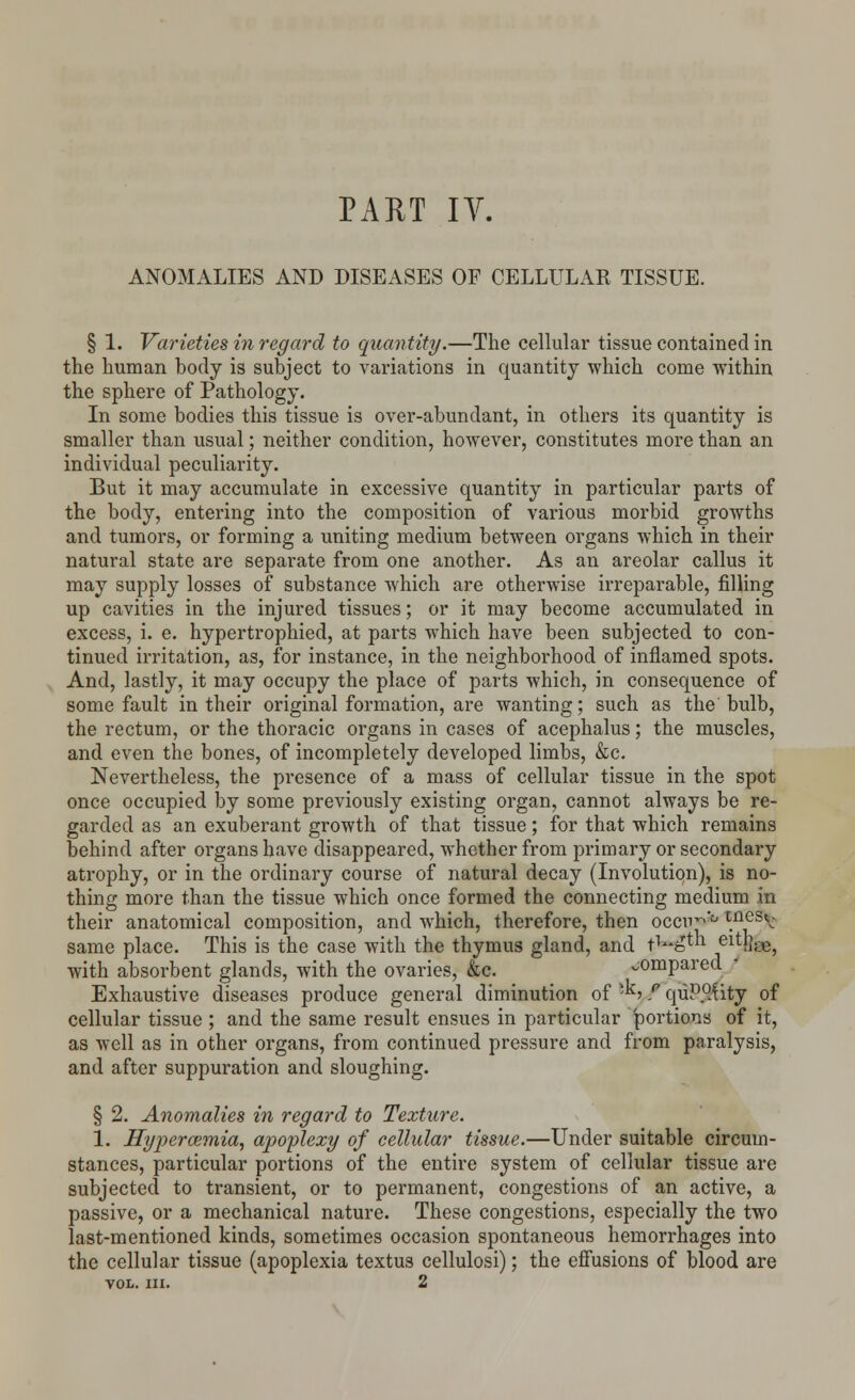 ANOMALIES AND DISEASES OF CELLULAR TISSUE. § 1. Varieties in regard to quantity.—The cellular tissue contained in the human body is subject to variations in quantity which come within the sphere of Pathology. In some bodies this tissue is over-abundant, in others its quantity is smaller than usual; neither condition, however, constitutes more than an individual peculiarity. But it may accumulate in excessive quantity in particular parts of the body, entering into the composition of various morbid growths and tumors, or forming a uniting medium between organs which in their natural state are separate from one another. As an areolar callus it may supply losses of substance which are otherwise irreparable, filling up cavities in the injured tissues; or it may become accumulated in excess, i. e. hypertrophied, at parts which have been subjected to con- tinued irritation, as, for instance, in the neighborhood of inflamed spots. And, lastly, it may occupy the place of parts which, in consequence of some fault in their original formation, are wanting; such as the bulb, the rectum, or the thoracic organs in cases of acephalus; the muscles, and even the bones, of incompletely developed limbs, &c. Nevertheless, the presence of a mass of cellular tissue in the spot once occupied by some previously existing organ, cannot always be re- garded as an exuberant growth of that tissue; for that which remains behind after organs have disappeared, whether from primary or secondary atrophy, or in the ordinary course of natural decay (Involution), is no- thing more than the tissue which once formed the connecting medium in their anatomical composition, and which, therefore, then occn^'° inesV same place. This is the case with the thymus gland, and tv£tn eiM];.e, with absorbent glands, with the ovaries, &c. compared Exhaustive diseases produce general diminution of -*, f quP°.Uty of cellular tissue ; and the same result ensues in particular portions of it, as well as in other organs, from continued pressure and from paralysis, and after suppuration and sloughing. § 2. Anomalies in regard to Texture. 1. Hyperosmia, apoplexy of cellular tissue.—Under suitable circum- stances, particular portions of the entire system of cellular tissue are subjected to transient, or to permanent, congestions of an active, a passive, or a mechanical nature. These congestions, especially the two last-mentioned kinds, sometimes occasion spontaneous hemorrhages into the cellular tissue (apoplexia textus cellulosi); the effusions of blood are VOL. III. 2