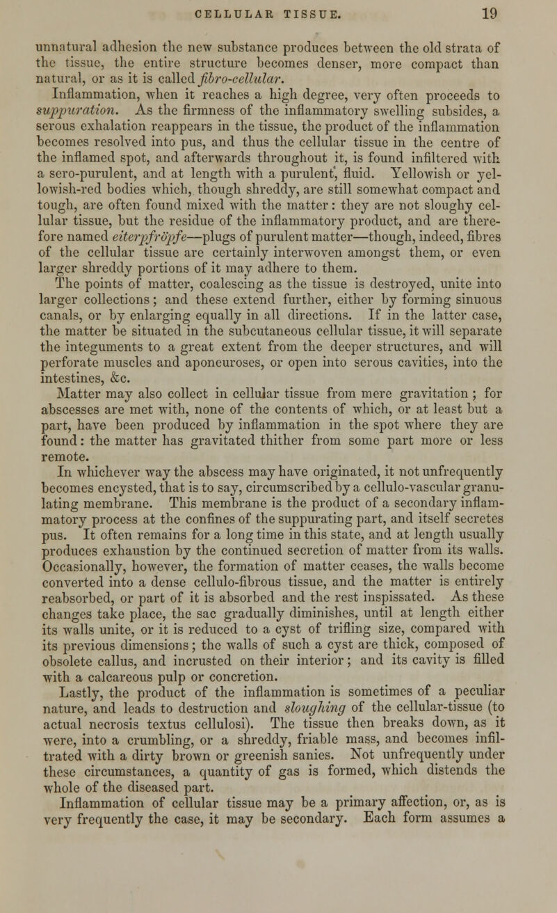 unnatural adhesion the new substance produces between the old strata of the tissue, the entire structure becomes denser, more compact than natural, or as it is called fibro-cellular. Inflammation, when it reaches a high degree, very often proceeds to suppuration. As the firmness of the inflammatory swelling subsides, a serous exhalation reappears in the tissue, the product of the inflammation becomes resolved into pus, and thus the cellular tissue in the centre of the inflamed spot, and afterwards throughout it, is found infiltered with a sero-purulent, and at length with a purulent', fluid. Yellowish or yel- lowish-red bodies which, though shreddy, are still somewhat compact and tough, are often found mixed with the matter: they are not sloughy cel- lular tissue, but the residue of the inflammatory product, and are there- fore named eiterpfropfe—plugs of purulent matter—though, indeed, fibres of the cellular tissue are certainly interwoven amongst them, or even larger shreddy portions of it may adhere to them. The points of matter, coalescing as the tissue is destroyed, unite into larger collections; and these extend further, either by forming sinuous canals, or by enlarging equally in all directions. If in the latter case, the matter be situated in the subcutaneous cellular tissue, it will separate the integuments to a great extent from the deeper structures, and will perforate muscles and aponeuroses, or open into serous cavities, into the intestines, &c. Matter may also collect in cellular tissue from mere gravitation ; for abscesses are met with, none of the contents of which, or at least but a part, have been produced by inflammation in the spot where they are found: the matter has gravitated thither from some part more or less remote. In whichever way the abscess may have originated, it not unfrequently becomes encysted, that is to say, circumscribed by a cellulo-vascular granu- lating membrane. This membrane is the product of a secondary inflam- matory process at the confines of the suppurating part, and itself secretes pus. It often remains for a long time in this state, and at length usually produces exhaustion by the continued secretion of matter from its walls. Occasionally, however, the formation of matter ceases, the walls become converted into a dense cellulo-fibrous tissue, and the matter is entirely reabsorbed, or part of it is absorbed and the rest inspissated. As these changes take place, the sac gradually diminishes, until at length either its walls unite, or it is reduced to a cyst of trifling size, compared with its previous dimensions; the walls of such a cyst are thick, composed of obsolete callus, and incrusted on their interior; and its cavity is filled with a calcareous pulp or concretion. Lastly, the product of the inflammation is sometimes of a peculiar nature, and leads to destruction and sloughing of the cellular-tissue (to actual necrosis textus cellulosi). The tissue then breaks down, as it were, into a crumbling, or a shreddy, friable mass, and becomes infil- trated with a dirty brown or greenish sanies. Not unfrequently under these circumstances, a quantity of gas is formed, which distends the whole of the diseased part. Inflammation of cellular tissue may be a primary affection, or, as is very frequently the case, it may be secondary. Each form assumes a
