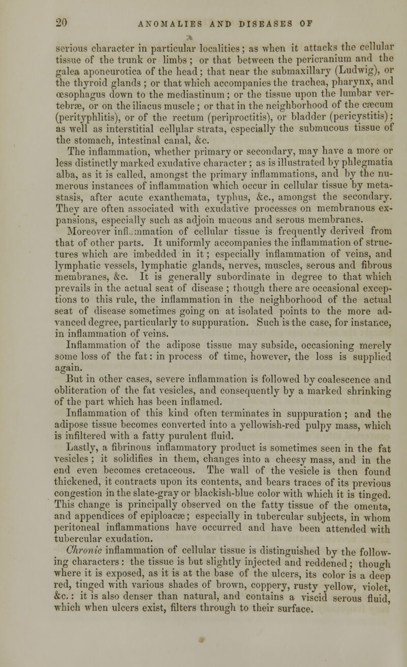 A serious character in particular localities; as when it attacks the cellular tissue of the trunk or limbs ; or that between the pericranium and the galea aponeurotica of the head; that near the submaxillary (Ludwig), or the thyroid glands ; or that which accompanies the trachea, pharynx, and oesophagus down to the mediastinum; or the tissue upon the lumbar ver- tebra, or on the iliacus muscle ; or that in the neighborhood of the cnecum (perityphlitis), or of the rectum (periproctitis), or bladder (pericystitis); as well as interstitial cellular strata, especially the submucous tissue of the stomach, intestinal canal, &c. The inflammation, whether primary or secondary, may have a more or less distinctly marked exudative character ; as is illustrated by phlegmatia alba, as it is called, amongst the primary inflammations, and by the nu- merous instances of inflammation which occur in cellular tissue by meta- stasis, after acute exanthemata, typhus, &c, amongst the secondary. They are often associated with exudative processes on membranous ex- pansions, especially such as adjoin mucous and serous membranes. Moreover inflammation of cellular tissue is frequently derived from that of other parts. It uniformly accompanies the inflammation of struc- tures which are imbedded in it; especially inflammation of veins, and lymphatic vessels, lymphatic glands, nerves, muscles, serous and fibrous membranes, &c. It is generally subordinate in degree to that which prevails in the actual seat of disease ; though there are occasional excep- tions to this rule, the inflammation in the neighborhood of the actual seat of disease sometimes going on at isolated points to the more ad- vanced degree, particularly to suppuration. Such is the case, for instance, in inflammation of veins. Inflammation of the adipose tissue may subside, occasioning merely some loss of the fat: in process of time, however, the loss is supplied again. But in other cases, severe inflammation is followed by coalescence and obliteration of the fat vesicles, and consequently by a marked shrinking of the part which has been inflamed. Inflammation of this kind often terminates in suppuration ; and the adipose tissue becomes converted into a yellowish-red pulpy mass, which is infiltered with a fatty purulent fluid. Lastly, a fibrinous inflammatory product is sometimes seen in the fat vesicles ; it solidifies in them, changes into a cheesy mass, and in the end even becomes cretaceous. The wall of the vesicle is then found thickened, it contracts upon its contents, and bears traces of its previous congestion in the slate-gray or blackish-blue color with which it is tinged. This change is principally observed on the fatty tissue of the omenta, and appendices of epiploacse; especially in tubercular subjects, in whom peritoneal inflammations have occurred and have been attended with tubercular exudation. Chronic inflammation of cellular tissue is distinguished by the follow- ing characters : the tissue is but slightly injected and reddened ; though where it is exposed, as it is at the base of the ulcers, its color is a deep red, tinged with various shades of brown, coppery, rusty yellow violet &c.: it is also denser than natural, and contains a viscid serous fluid which when ulcers exist, filters through to their surface.