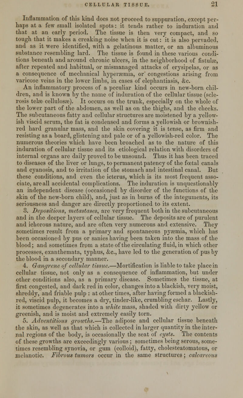 Inflammation of this kind docs not proceed to suppuration, except per- haps at a few small isolated spots: it tends rather to induration and that at an early period. The tissue is then very compact, and so tough that it makes a creaking noise when it is cut: it is also pervaded, and as it were identified, with a gelatinous matter, or an albuminous substance resembling lard. The tissue is found in these various condi- tions beneath and around chronic ulcers, in the neighborhood of fistulte, after repeated and habitual, or mismanaged attacks of erysipelas, or as a consequence of mechanical hyperemia, or congestions arising from varicose veins in the lower limbs, in cases of elephantiasis, &c. An inflammatory process of a peculiar kind occurs in new-born chil- dren, and is known by the name of induration of the cellular tissue (scle- rosis telre cellulosae). It occurs on the trunk, especially on the whole of the lower part of the abdomen, as well as on the thighs, and the cheeks. The subcutaneous fatty and cellular structures are moistened by a yellow- ish viscid serum, the fat is condensed and forms a yellowish or brownish- red hard granular mass, and the skin covering it is tense, as firm and resisting as a board, glistening and pale or of a yellowish-red color. The numerous theories which have been broached as to the nature of this induration of cellular tissue and its etiological relation with disorders of internal organs are daily proved to be unsound. Thus it has been traced to diseases of the liver or lungs, to permanent patency of the foetal canals and cyanosis, and to irritation of the stomach and intestinal canal. But these conditions, and even the icterus, which is its most frequent asso- ciate, are all accidental complications. The induration is unquestionably an independent disease (occasioned by disorder of the functions of the skin of the new-born child), and, just as in burns of the integuments, its seriousness and danger are directly proportioned to its extent. 3. Depositions, metastases, are very frequent both in the subcutaneous and in the deeper layers of cellular tissue. The deposits are of purulent and ichorous nature, and are often very numerous and extensive. They sometimes result from a primary and spontaneous pysemia, which has been occasioned by pus or sanies having been taken into the mass of the blood; and sometimes from a state of the circulating fluid, in wdiich other processes, exanthemata, typhus, &c, have led to the generation of pus by the blood in a secondary manner. 4. Gangrene of cellular tissue.—Mortification is liable to take place in cellular tissue, not only as a consequence of inflammation, but under other conditions also, as a primary disease. Sometimes the tissue, at first congested, and dark red in color, changes into a blackish, very moist, shreddy, and friable pulp : at other times, after having formed a blackish- red, viscid pulp, it becomes a dry, tinder-like, crumbling eschar. Lastly, it sometimes degenerates into a white mass, shaded with dirty yellow or greenish, and is moist and extremely easily torn. 5. Adventitious growths.—The adipose and cellular tissue beneath the skin, as Avell as that which is collected in larger quantity in the inter- nal regions of the body, is occasionally the seat of cysts. The contents of these growths are exceedingly various ; sometimes being serous, some- times resembling synovia, or gum (colloid), fatty, cholesteatomatous, or melanotic. Fibrous tumors occur in the same structures; calcareous