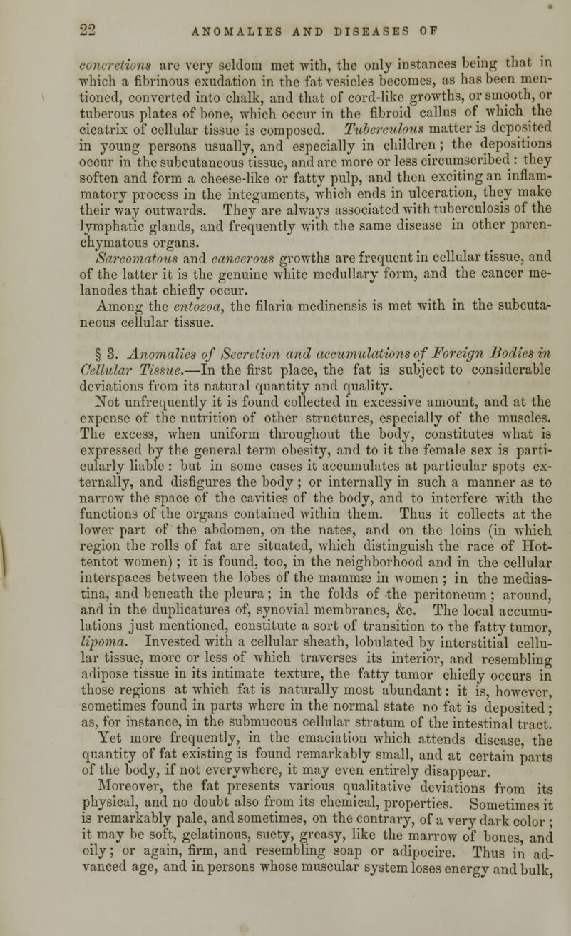 concretions are very seldom met with, the only instances being that in which a fibrinous exudation in the fat vesicles becomes, as has been men- tioned, converted into chalk, and that of cord-like growths, or smooth, or tuberous plates of bone, which occur in the fibroid callus of which the cicatrix of cellular tissue is composed. Tuberculous matter is deposited in young persons usually, and especially in children; the depositions occur in the subcutaneous tissue, and are more or less circumscribed : they soften and form a cheese-like or fatty pulp, and then exciting an inflam- matory process in the integuments, which ends in ulceration, they make their way outwards. They are always associated with tuberculosis of the lymphatic glands, and frequently with the same disease in other paren- chymatous organs. Sarcomatous and cancerous growths are frequent in cellular tissue, and of the latter it is the genuine white medullary form, and the cancer me- lanodes that chiefly occur. Among the entozoa, the filaria medinensis is met with in the subcuta- neous cellular tissue. § 3. Anomalies of Secretion and accumulations of Foreign Bodies in Cellular Tissue.—In the first place, the fat is subject to considerable deviations from its natural quantity and quality. Not unfrequently it is found collected in excessive amount, and at the expense of the nutrition of other structures, especially of the muscles. The excess, when uniform throughout the body, constitutes what is expressed by the general term obesity, and to it the female sex is parti- cularly liable : but in some cases it accumulates at particular spots ex- ternally, and disfigures the body ; or internally in such a manner as to narrow the space of the cavities of the body, and to interfere with the functions of the organs contained within them. Thus it collects at the lower part of the abdomen, on the nates, and on the loins (in which region the rolls of fat are situated, which distinguish the race of Hot- tentot women); it is found, too, in the neighborhood and in the cellular interspaces between the lobes of the mammae in Avomen ; in the medias- tina, and beneath the pleura; in the folds of -the peritoneum; around, and in the duplicatures of, synovial membranes, &c. The local accumu- lations just mentioned, constitute a sort of transition to the fatty tumor, lipoma. Invested with a cellular sheath, lobulated by interstitial cellu- lar tissue, more or less of which traverses its interior, and resembling adipose tissue in its intimate texture, the fatty tumor chiefly occurs in those regions at which fat is naturally most abundant: it is, however, sometimes found in parts where in the normal state no fat is deposited; as, for instance, in the submucous cellular stratum of the intestinal tract. Yet more frequently, in the emaciation which attends disease, the quantity of fat existing is found remarkably small, and at certain parts of the body, if not everywhere, it may even entirely disappear. Moreover, the fat presents various qualitative deviations from its physical, and no doubt also from its chemical, properties. Sometimes it is remarkably pale, and sometimes, on the contrary, of a very dark color ; it may be soft, gelatinous, suety, greasy, like the marrow of bones, and oily; or again, firm, and resembling soap or adipocire. Thus in ad- vanced age, and in persons whose muscular system loses energy and bulk