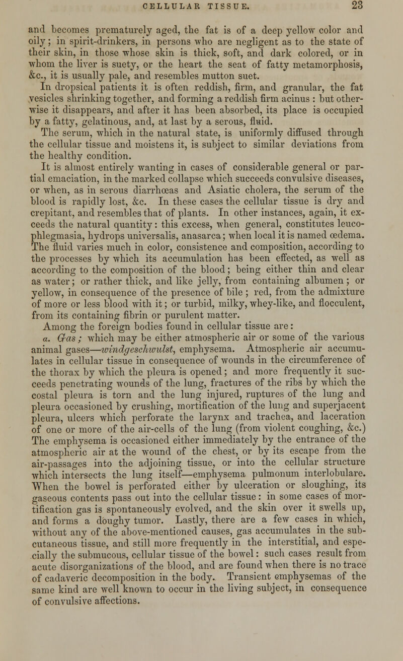 and becomes prematurely aged, the fat is of a deep yellow color and oily; in spirit-drinkers, in persons who are negligent as to the state of their skin, in those whose skin is thick, soft, and dark colored, or in whom the liver is suety, or the heart the seat of fatty metamorphosis, &c, it is usually pale, and resembles mutton suet. In dropsical patients it is often reddish, firm, and granular, the fat vesicles shrinking together, and forming a reddish firm acinus : but other- wise it disappears, and after it has been absorbed, its place is occupied by a fatty, gelatinous, and, at last by a serous, fluid. The serum, which in the natural state, is uniformly diffused through the cellular tissue and moistens it, is subject to similar deviations from the healthy condition. It is almost entirely wanting in cases of considerable general or par- tial emaciation, in the marked collapse which succeeds convulsive diseases, or when, as in serous diarrhoeas and Asiatic cholera, the serum of the blood is rapidly lost, &c. In these cases the cellular tissue is dry and crepitant, and resembles that of plants. In other instances, again, it ex- ceeds the natural quantity: this excess, when general, constitutes leuco- phlegmasia, hydrops universalis, anasarca; when local it is named oedema. The fluid varies much in color, consistence and composition, according to the processes by which its accumulation has been effected, as well as according to the composition of the blood; being either thin and clear as water; or rather thick, and like jelly, from containing albumen ; or yellow, in consequence of the presence of bile ; red, from the admixture of more or less blood with it; or turbid, milky, whey-like, and flocculent, from its containing fibrin or purulent matter. Among the foreign bodies found in cellular tissue are: a. Gas ; which may be either atmospheric air or some of the various animal gases—ivindgeschivulst, emphysema. Atmospheric air accumu- lates in cellular tissue in consequence of wounds in the circumference of the thorax by which the pleura is opened; and more frequently it suc- ceeds penetrating wounds of the lung, fractures of the ribs by which the costal pleura is torn and the lung injured, ruptures of the lung and pleura occasioned by crushing, mortification of the lung and superjacent pleura, ulcers which perforate the larynx and trachea, and laceration of one or more of the air-cells of the lung (from violent coughing, &c.) The emphysema is occasioned either immediately by the entrance of the atmospheric air at the wound of the chest, or by its escape from the air-passages into the adjoining tissue, or into the cellular structure which intersects the lung itself—emphysema pulmonum inter!obulare. When the bowel is perforated either by ulceration or sloughing, its gaseous contents pass out into the cellular tissue: in some cases of mor- tification gas is spontaneously evolved, and the skin over it swells up, and forms a doughy tumor. Lastly, there are a few cases in which, without any of the above-mentioned causes, gas accumulates in the sub- cutaneous tissue, and still more frequently in the interstitial, and espe- cially the submucous, cellular tissue of the bowel: such cases result from acute disorganizations of the blood, and are found when there is no trace of cadaveric decomposition in the body. Transient emphysemas of the same kind are well known to occur in the living subject, in consequence of convulsive affections.