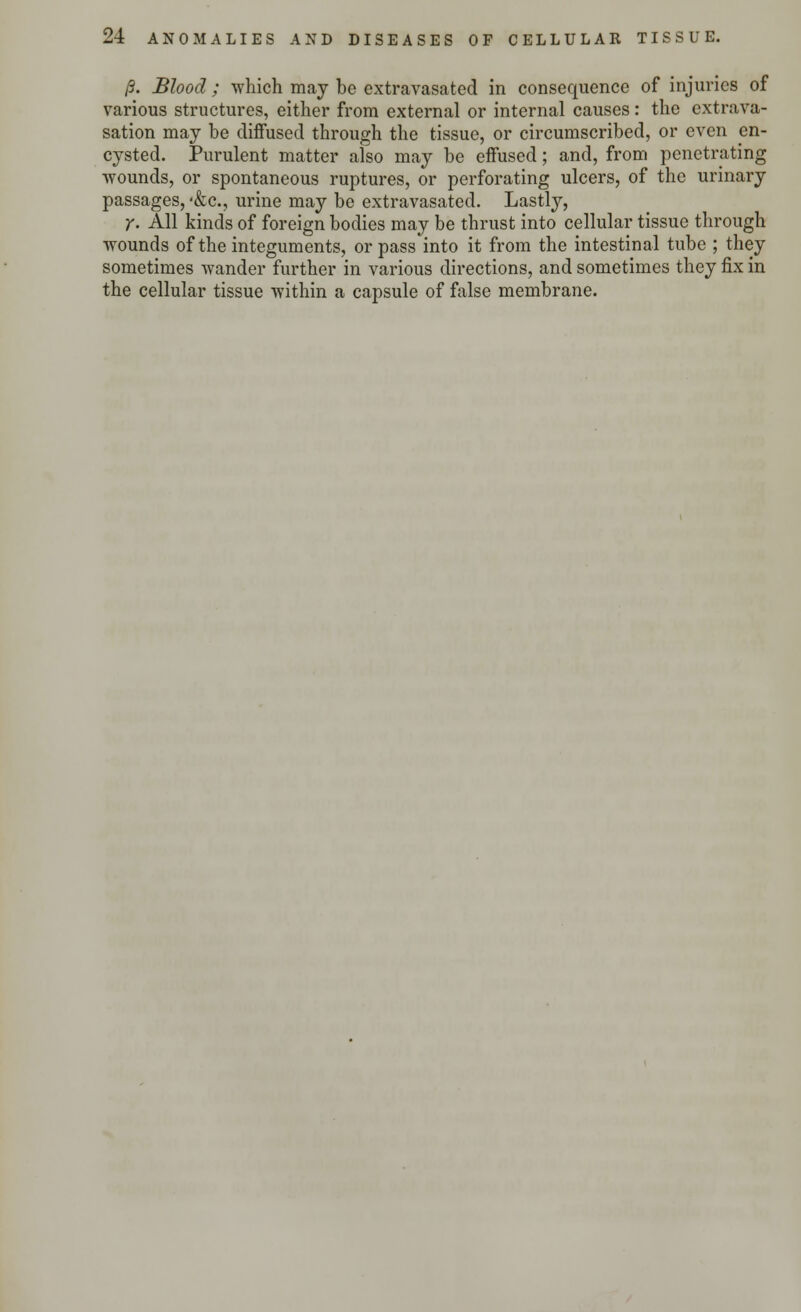 13. Blood ; which may be extravasated in consequence of injuries of various structures, either from external or internal causes: the extrava- sation may be diffused through the tissue, or circumscribed, or even en- cysted. Purulent matter also may be effused; and, from penetrating wounds, or spontaneous ruptures, or perforating ulcers, of the urinary passages, <&c., urine may be extravasated. Lastly, y. All kinds of foreign bodies may be thrust into cellular tissue through wounds of the integuments, or pass into it from the intestinal tube ; they sometimes wander further in various directions, and sometimes they fix in the cellular tissue within a capsule of false membrane.