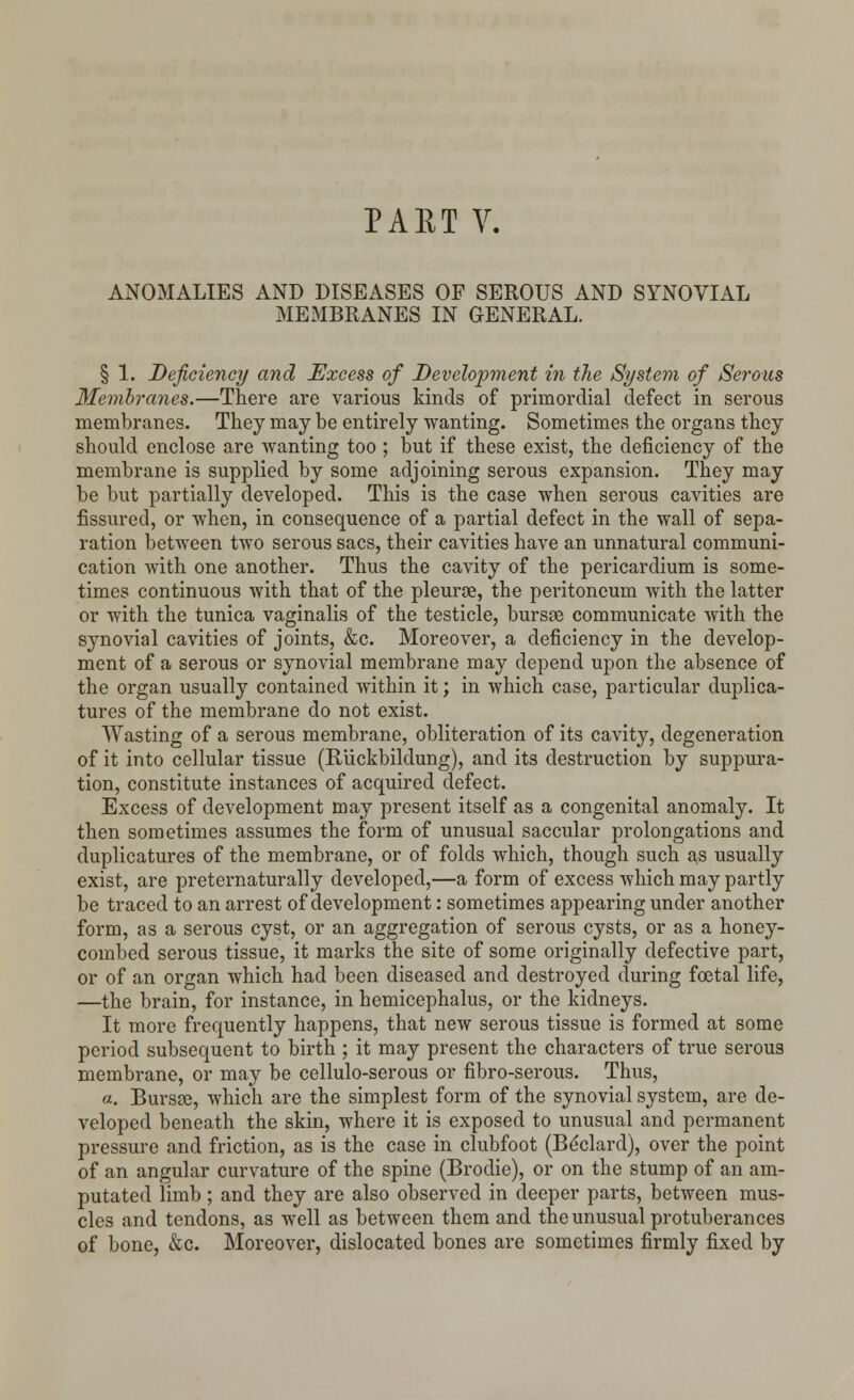 ANOMALIES AND DISEASES OF SEROUS AND SYNOVIAL MEMBRANES IN GENERAL. § 1. Deficiency and Excess of Development in the System of Serous Membranes.—There are various kinds of primordial defect in serous membranes. They may be entirely wanting. Sometimes the organs they should enclose are wanting too ; but if these exist, the deficiency of the membrane is supplied by some adjoining serous expansion. They may be but partially developed. This is the case when serous cavities are fissured, or when, in consequence of a partial defect in the wall of sepa- ration between two serous sacs, their cavities have an unnatural communi- cation with one another. Thus the cavity of the pericardium is some- times continuous with that of the pleurae, the peritoneum with the latter or with the tunica vaginalis of the testicle, bursas communicate with the synovial cavities of joints, &c. Moreover, a deficiency in the develop- ment of a serous or synovial membrane may depend upon the absence of the organ usually contained within it; in which case, particular duplica- tures of the membrane do not exist. Wasting of a serous membrane, obliteration of its cavity, degeneration of it into cellular tissue (Riickbildung), and its destruction by suppura- tion, constitute instances of acquired defect. Excess of development may present itself as a congenital anomaly. It then sometimes assumes the form of unusual saccular prolongations and duplicatures of the membrane, or of folds which, though such as usually exist, are preternaturally developed,—a form of excess which may partly be traced to an arrest of development: sometimes appearing under another form, as a serous cyst, or an aggregation of serous cysts, or as a honey- combed serous tissue, it marks the site of some originally defective part, or of an organ which had been diseased and destroyed during foetal life, —the brain, for instance, in hemicephalus, or the kidneys. It more frequently happens, that new serous tissue is formed at some period subsequent to birth ; it may present the characters of true serous membrane, or may be cellulo-serous or fibro-serous. Thus, a. Bursee, which are the simplest form of the synovial system, are de- veloped beneath the skin, where it is exposed to unusual and permanent pressure and friction, as is the case in clubfoot (Be'clard), over the point of an angular curvature of the spine (Brodie), or on the stump of an am- putated limb; and they are also observed in deeper parts, between mus- cles and tendons, as well as between them and the unusual protuberances of bone, &c. Moreover, dislocated bones are sometimes firmly fixed by