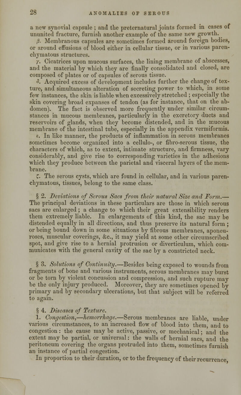 a new synovial capsule ; and the preternatural joints formed in cases of ununited fracture, furnish another example of the same new growth. ^ ,;. Membranous capsules are sometimes formed around foreign bodies, or around effusions of blood either in cellular tissue, or in various paren- chymatous structures. y. Cicatrices upon mucous surfaces, the lining membrane of abscesses, and the material by which they are finally consolidated and closed, are composed of plates or of capsules of serous tissue. 8. Acquired excess of development includes further the change of tex- ture, and simultaneous alteration of secreting power to which, in some few instances, the skin is liable when excessively stretched ; especially the skin covering broad expanses of tendon (as for instance, that on the ab- domen). The fact is observed more frequently under similar circum- stances in mucous membranes, particularly in the excretory ducts and reservoirs of glands, when they become distended, and in the mucous membrane of the intestinal tube, especially in the appendix vermiformis. e. In like manner, the products of inflammation in serous membranes sometimes become organized into a cellulo-, or fibro-serous tissue, the characters of which, as to extent, intimate structure, and firmness, vary considerably, and give rise to corresponding varieties in the adhesions which they produce between the parietal and visceral layers of the mem- brane. f. The serous cysts, which are found in cellular, and in various paren- chymatous, tissues, belong to the same class. § 2. Deviations of Serous Sacs from their natural Size and Form.— The principal deviations in these particulars are those in which serous sacs are enlarged ; a change to which their great extensibility renders them extremely liable. In enlargements of this kind, the sac may be distended equally in all directions, and thus preserve its natural form ; or being bound down in some situations by fibrous membranes, aponeu- roses, muscular coverings, &c, it may yield at some other circumscribed spot, and give rise to a hernial protrusion or diverticulum, which com- municates with the general cavity of the sac by a constricted neck. § 3. Solutions of Continuity.—Besides being exposed to wounds from fragments of bone and various instruments, serous membranes may burst or be torn by violent concussion and compression, and such rupture may be the only injury produced. Moreover, they are sometimes opened by primary and by secondary ulcerations, but that subject will be referred to again. § 4. Diseases of Texture. 1. Congestion,—hemorrhage.—Serous membranes are liable, under various circumstances, to an increased flow of blood into them and to congestion: the cause may be active, passive, or mechanical; and the extent may be partial, or universal: the walls of hernial sacs and the peritoneum covering the organs protruded into them, sometimes furnish an instance of partial congestion. In proportion to their duration, or to the frequency of their recurrence