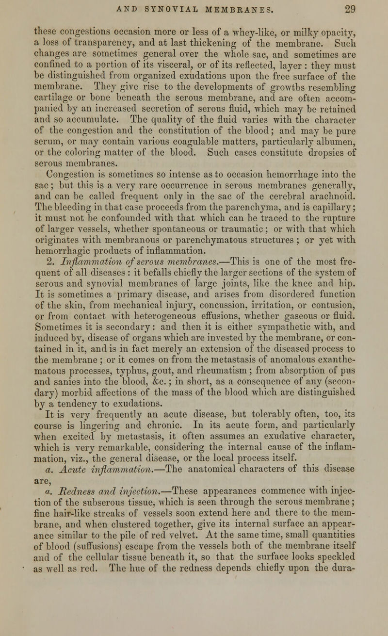 these congestions occasion more or less of a whey-like, or milky opacity, a loss of transparency, and at last thickening of the membrane. Such changes are sometimes general over the whole sac, and sometimes are confined to a portion of its visceral, or of its reflected, layer : they must be distinguished from organized exudations upon the free surface of the membrane. They give rise to the developments of growths resembling cartilage or bone beneath the serous membrane, and are often accom- panied by an increased secretion of serous fluid, which may be retained and so accumulate. The quality of the fluid varies with the character of the congestion and the constitution of the blood; and may be pure serum, or may contain various coagulable matters, particularly albumen, or the coloring matter of the blood. Such cases constitute dropsies of serous membranes. Congestion is sometimes so intense as to occasion hemorrhage into the sac ; but this is a very rare occurrence in serous membranes generally, and can be called frequent only in the sac of the cerebral arachnoid. The bleeding in that case proceeds from the parenchyma, and is capillary; it must not be confounded with that which can be traced to the rupture of larger vessels, whether spontaneous or traumatic ; or with that which originates with membranous or parenchymatous structures ; or yet with hemorrhagic products of inflammation. 2. Inflammation of serous membranes.—This is one of the most fre- quent of all diseases : it befalls chiefly the larger sections of the system of serous and synovial membranes of large joints, like the knee and hip. It is sometimes a primary disease, and arises from disordered function of the skin, from mechanical injury, concussion, irritation, or contusion, or from contact with heterogeneous effusions, whether gaseous or fluid. Sometimes it is secondary: and then it is either sympathetic with, and induced by, disease of organs which are invested by the membrane, or con- tained in it, and is in fact merely an extension of the diseased process to the membrane ; or it comes on from the metastasis of anomalous exanthe- matous processes, typhus, gout, and rheumatism; from absorption of pus and sanies into the blood, &c.; in short, as a consequence of any (secon- dary) morbid affections of the mass of the blood which are distinguished by a tendency to exudations. It is very frequently an acute disease, but tolerably often, too, its course is lingering and chronic. In its acute form, and particularly when excited by metastasis, it often assumes an exudative character, which is very remarkable, considering the internal cause of the inflam- mation, viz., the general disease, or the local process itself. a. Acute inflammation.—The anatomical characters of this disease are, a. Redness and injection.—These appearances commence with injec- tion of the subserous tissue, which is seen through the serous membrane; fine hair-like streaks of vessels soon extend here and there to the mem- brane, and when clustered together, give its internal surface an appear- ance similar to the pile of red velvet. At the same time, small quantities of blood (suffusions) escape from the vessels both of the membrane itself and of the cellular tissue beneath it, so that the surface looks speckled as well as red. The hue of the redness depends chiefly upon the dura-