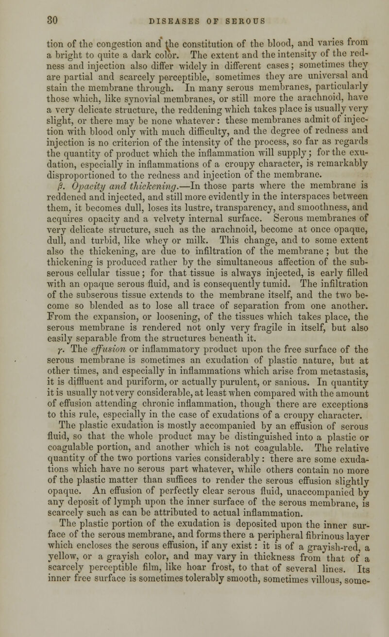 tion of the congestion and the constitution of the blood, and varies from a bright to quite a dark color. The extent and the intensity of the red- ness and injection also differ widely in different cases; sometimes they are partial and scarcely perceptible, sometimes they are universal and stain the membrane through. In many serous membranes, particularly those which, like synovial membranes, or still more the arachnoid, have a very delicate structure, the reddening which takes place is usually very slight, or there may be none whatever: these membranes admit of injec- tion with blood only with much difficulty, and the degree of redness and injection is no criterion of the intensity of the process, so far as regards the quantity of product which the inflammation will supply; for the exu- dation, especially in inflammations of a croupy character, is remarkably disproportioned to the redness and injection of the membrane. /?. OjMcity and thickening.—In those parts where the membrane is reddened and injected, and still more evidently in the interspaces between them, it becomes dull, loses its lustre, transparency, and smoothness, and acquires opacity and a velvety internal surface. Serous membranes of very delicate structure, such as the arachnoid, become at once opaque, dull, and turbid, like whey or milk. This change, and to some extent also the thickening, are due to infiltration of the membrane ; but the thickening is produced rather by the simultaneous affection of the sub- serous cellular tissue; for that tissue is always injected, is early filled with an opaque serous fluid, and is consequently tumid. The infiltration of the subserous tissue extends to the membrane itself, and the two be- come so blended as to lose all trace of separation from one another. From the expansion, or loosening, of the tissues which takes place, the serous membrane is rendered not only very fragile in itself, but also easily separable from the structures beneath it. y. The effusion or inflammatory product upon the free surface of the serous membrane is sometimes an exudation of plastic nature, but at other times, and especially in inflammations which arise from metastasis, it is diffluent and puriform, or actually purulent, or sanious. In quantity it is usually not very considerable, at least when compared with the amount of effusion attending chronic inflammation, though there are exceptions to this rule, especially in the case of exudations of a croupy character. The plastic exudation is mostly accompanied by an effusion of serous fluid, so that the whole product may be distinguished into a plastic or coagulable portion, and another which is not coagulable. The relative quantity of the two portions varies considerably: there are some exuda- tions which have no serous part whatever, while others contain no more of the plastic matter than suffices to render the serous effusion slightly opaque. An effusion of perfectly clear serous fluid, unaccompanied by any deposit of lymph upon the inner surface of the serous membrane, is scarcely such as can be attributed to actual inflammation. The plastic portion of the exudation is deposited upon the inner sur- face of the serous membrane, and forms there a peripheral fibrinous layer which encloses the serous effusion, if any exist: it is of a grayish-red a yellow, or a grayish color, and may vary in thickness from that of a scarcely perceptible film, like hoar frost, to that of several lines. Its inner free surface is sometimes tolerably smooth, sometimes villous, some-