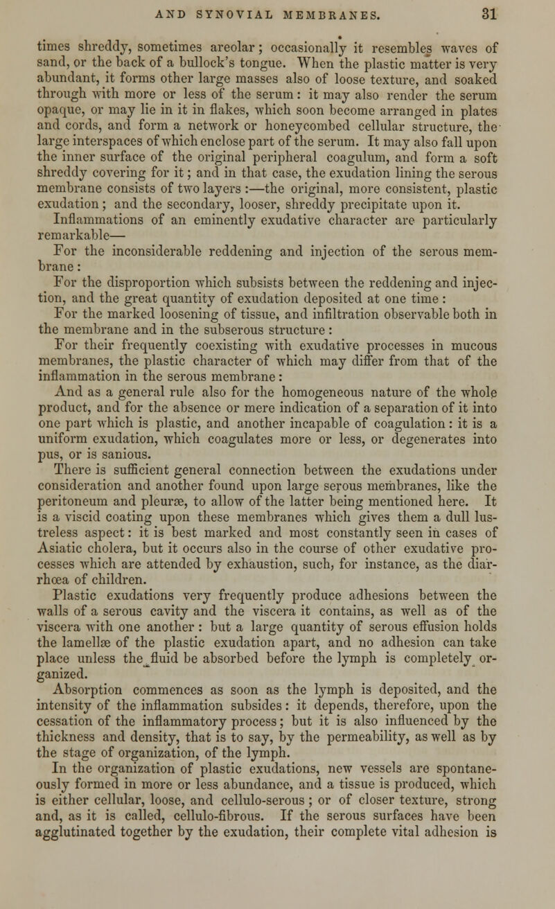 times shreddy, sometimes areolar; occasionally it resembles waves of sand, or the back of a bullock's tongue. When the plastic matter is very abundant, it forms other large masses also of loose texture, and soaked through with more or less of the serum: it may also render the serum opaque, or may lie in it in flakes, which soon become arranged in plates and cords, and form a network or honeycombed cellular structure, the- large interspaces of which enclose part of the serum. It may also fall upon the inner surface of the original peripheral coagulum, and form a soft shreddy covering for it; and in that case, the exudation lining the serous membrane consists of two layers :—the original, more consistent, plastic exudation; and the secondary, looser, shreddy precipitate upon it. Inflammations of an eminently exudative character are particularly remarkable— For the inconsiderable reddening and injection of the serous mem- brane : For the disproportion which subsists between the reddening and injec- tion, and the great quantity of exudation deposited at one time : For the marked loosening of tissue, and infiltration observable both in the membrane and in the subserous structure : For their frequently coexisting with exudative processes in mucous membranes, the plastic character of which may differ from that of the inflammation in the serous membrane: And as a general rule also for the homogeneous nature of the whole product, and for the absence or mere indication of a separation of it into one part which is plastic, and another incapable of coagulation: it is a uniform exudation, which coagulates more or less, or degenerates into pus, or is sanious. There is sufficient general connection between the exudations under consideration and another found upon large serous membranes, like the peritoneum and pleurae, to allow of the latter being mentioned here. It is a viscid coating upon these membranes which gives them a dull lus- treless aspect: it is best marked and most constantly seen in cases of Asiatic cholera, but it occurs also in the course of other exudative pro- cesses which are attended by exhaustion, such, for instance, as the diar- rhoea of children. Plastic exudations very frequently produce adhesions between the walls of a serous cavity and the viscera it contains, as well as of the viscera with one another: but a large quantity of serous effusion holds the lamellae of the plastic exudation apart, and no adhesion can take place unless the^fluid be absorbed before the lymph is completely or- ganized. Absorption commences as soon as the lymph is deposited, and the intensity of the inflammation subsides: it depends, therefore, upon the cessation of the inflammatory process; but it is also influenced by the thickness and density, that is to say, by the permeability, as well as by the stage of organization, of the lymph. In the organization of plastic exudations, new vessels are spontane- ously formed in more or less abundance, and a tissue is produced, which is either cellular, loose, and cellulo-serous; or of closer texture, strong and, as it is called, cellulo-fibrous. If the serous surfaces have been agglutinated together by the exudation, their complete vital adhesion is