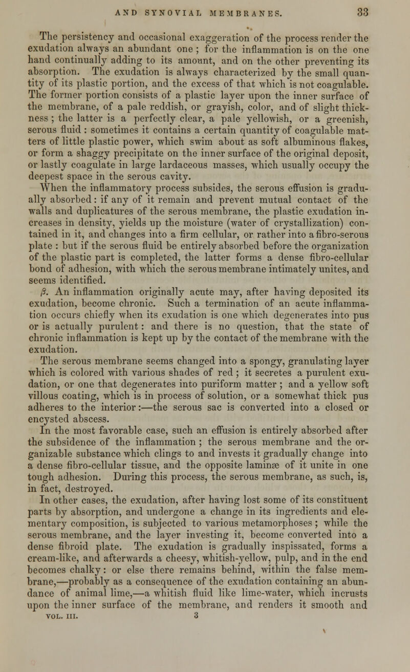 The persistency and occasional exaggeration of the process render the exudation always an abundant one ; for the inflammation is on the one hand continually adding to its amount, and on the other preventing its absorption. The exudation is always characterized by the small quan- tity of its plastic portion, and the excess of that which is not coagulable. The former portion consists of a plastic layer upon the inner surface of the membrane, of a pale reddish, or grayish, color, and of slight thick- ness ; the latter is a perfectly clear, a pale yellowish, or a greenish, serous fluid : sometimes it contains a certain quantity of coagulable mat- ters of little plastic power, which swim about as soft albuminous flakes, or form a shaggy precipitate on the inner surface of the original deposit, or lastly coagulate in large lardaceous masses, which usually occupy the deepest space in the serous cavity. When the inflammatory process subsides, the serous effusion is gradu- ally absorbed: if any of it remain and prevent mutual contact of the walls and duplicatures of the serous membrane, the plastic exudation in- creases in density, yields up the moisture (water of crystallization) con- tained in it, and changes into a firm cellular, or rather into a fibro-serous plate : but if the serous fluid be entirely absorbed before the organization of the plastic part is completed, the latter forms a dense fibro-cellular bond of adhesion, with which the serous membrane intimately unites, and seems identified. IS. An inflammation originally acute may, after having deposited its exudation, become chronic. Such a termination of an acute inflamma- tion occurs chiefly when its exudation is one which degenerates into pus or is actually purulent: and there is no question, that the state of chronic inflammation is kept up by the contact of the membrane with the exudation. The serous membrane seems changed into a spongy, granulating layer which is colored with various shades of red ; it secretes a purulent exu- dation, or one that degenerates into puriform matter ; and a yellow soft villous coating, which is in process of solution, or a somewhat thick pus adheres to the interior:—the serous sac is converted into a closed or encysted abscess. In the most favorable case, such an effusion is entirely absorbed after the subsidence of the inflammation ; the serous membrane and the or- ganizable substance which clings to and invests it gradually change into a dense fibro-cellular tissue, and the opposite laminae of it unite in one tough adhesion. During this process, the serous membrane, as such, is, in fact, destroyed. In other cases, the exudation, after having lost some of its constituent parts by absorption, and undergone a change in its ingredients and ele- mentary composition, is subjected to various metamorphoses ; while the serous membrane, and the layer investing it, become converted into a dense fibroid plate. The exudation is gradually inspissated, forms a cream-like, and afterwards a cheesy, whitish-yellow, pulp, and in the end becomes chalky: or else there remains behind, within the false mem- brane,—probably as a consequence of the exudation containing an abun- dance of animal lime,—a whitish fluid like lime-water, which incrusts upon the inner surface of the membrane, and renders it smooth and VOL. III. 3